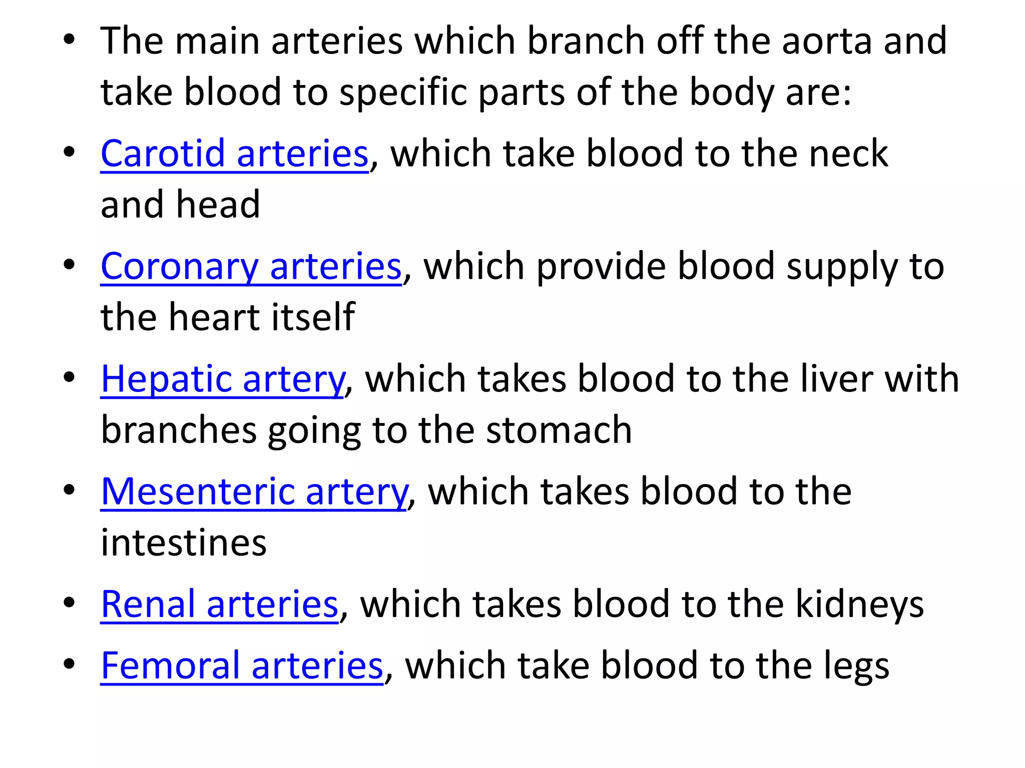 • The main arteries which branch off the aorta and
take blood to specific parts of the body are:
• Carotid arteries, which take blood to the neck
and head
• Coronary arteries, which provide blood supply to
the heart itself
• Hepatic artery, which takes blood to the liver with
branches going to the stomach
• Mesenteric artery, which takes blood to the
intestines
• Renal arteries, which takes blood to the kidneys
• Femoral arteries, which take blood to the legs
 