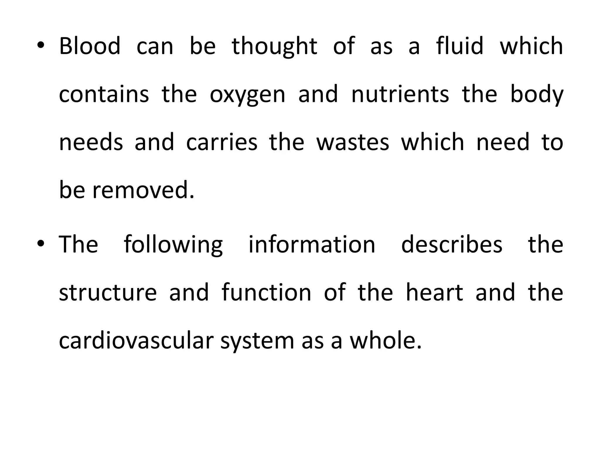 • Blood can be thought of as a fluid which
contains the oxygen and nutrients the body
needs and carries the wastes which need to
be removed.
• The following information describes the
structure and function of the heart and the
cardiovascular system as a whole.
 