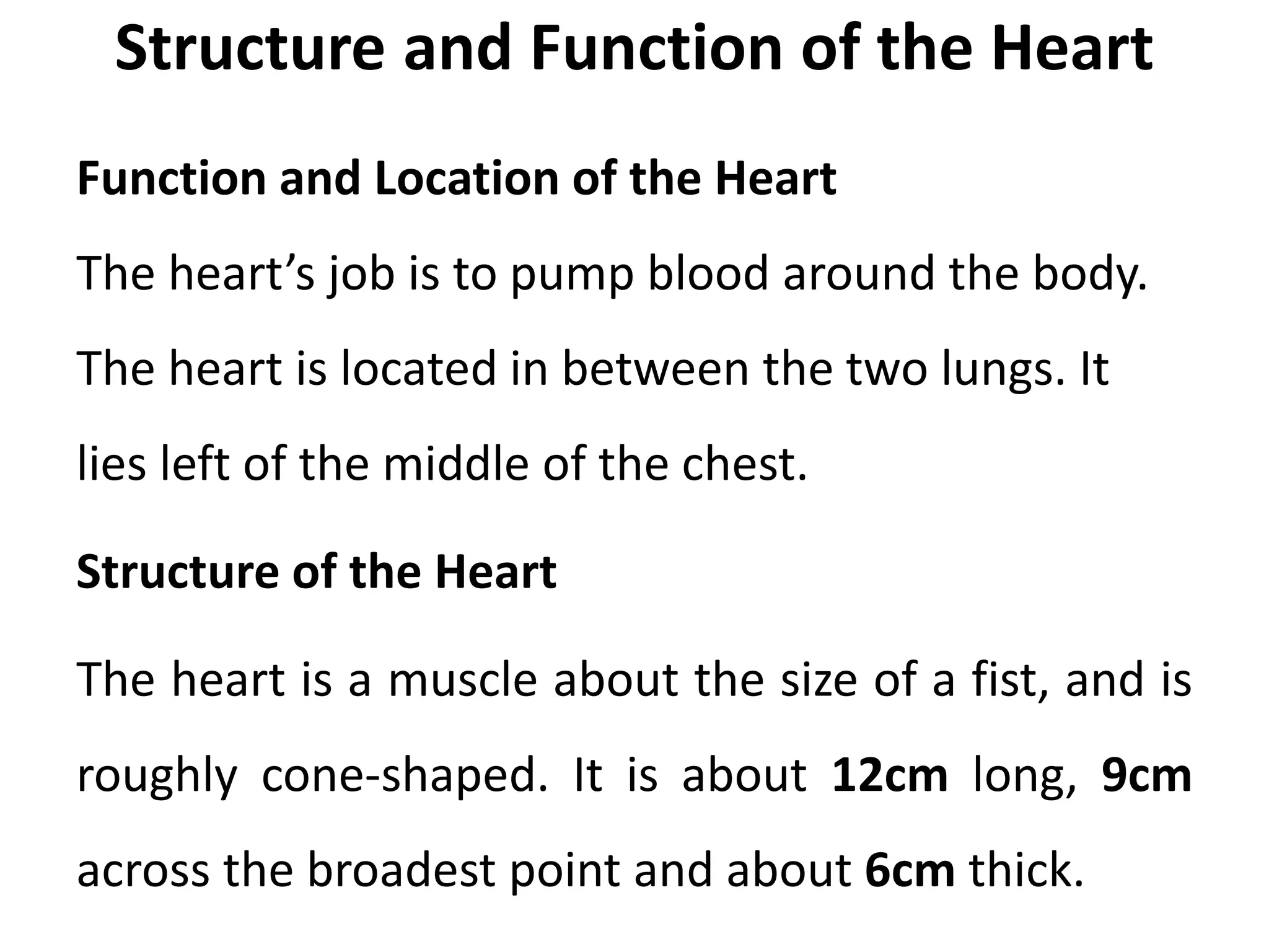 Structure and Function of the Heart
Function and Location of the Heart
The heart’s job is to pump blood around the body.
The heart is located in between the two lungs. It
lies left of the middle of the chest.
Structure of the Heart
The heart is a muscle about the size of a fist, and is
roughly cone-shaped. It is about 12cm long, 9cm
across the broadest point and about 6cm thick.
 