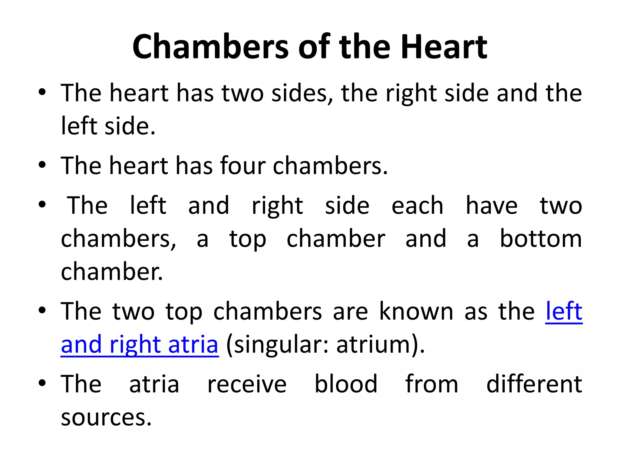 Chambers of the Heart
• The heart has two sides, the right side and the
left side.
• The heart has four chambers.
• The left and right side each have two
chambers, a top chamber and a bottom
chamber.
• The two top chambers are known as the left
and right atria (singular: atrium).
• The atria receive blood from different
sources.
 