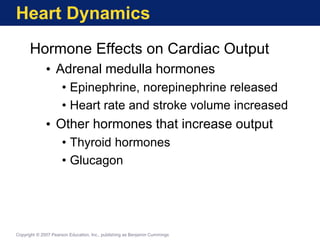 Heart Dynamics
Hormone Effects on Cardiac Output
• Adrenal medulla hormones
• Epinephrine, norepinephrine released
• Heart rate and stroke volume increased
• Other hormones that increase output
• Thyroid hormones
• Glucagon
Copyright © 2007 Pearson Education, Inc., publishing as Benjamin Cummings
 