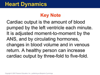 Heart Dynamics
Key Note
Cardiac output is the amount of blood
pumped by the left ventricle each minute.
It is adjusted moment-to-moment by the
ANS, and by circulating hormones,
changes in blood volume and in venous
return. A healthy person can increase
cardiac output by three-fold to five-fold.
Copyright © 2007 Pearson Education, Inc., publishing as Benjamin Cummings
 