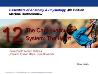 Essentials of Anatomy & Physiology, 4th Edition
Martini/Bartholomew
PowerPoint® Lecture Outlines
prepared by Alan Magid, Duke University
The Cardiovascular
System: The Heart
12
Copyright © 2007 Pearson Education, Inc., publishing as Benjamin Cummings
Slides 1 to 65
 