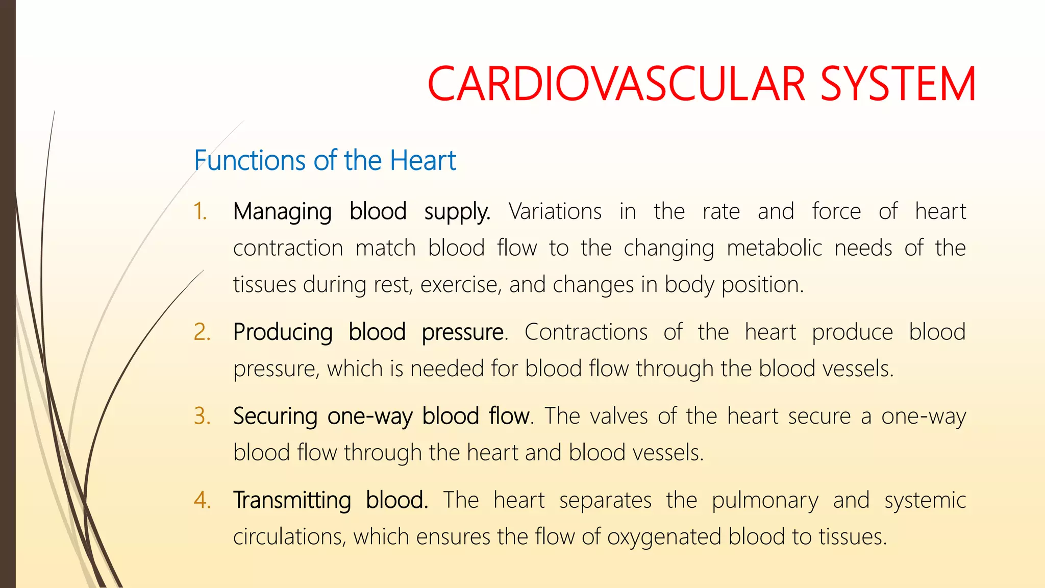 CARDIOVASCULAR SYSTEM
Functions of the Heart
1. Managing blood supply. Variations in the rate and force of heart
contraction match blood flow to the changing metabolic needs of the
tissues during rest, exercise, and changes in body position.
2. Producing blood pressure. Contractions of the heart produce blood
pressure, which is needed for blood flow through the blood vessels.
3. Securing one-way blood flow. The valves of the heart secure a one-way
blood flow through the heart and blood vessels.
4. Transmitting blood. The heart separates the pulmonary and systemic
circulations, which ensures the flow of oxygenated blood to tissues.
 
