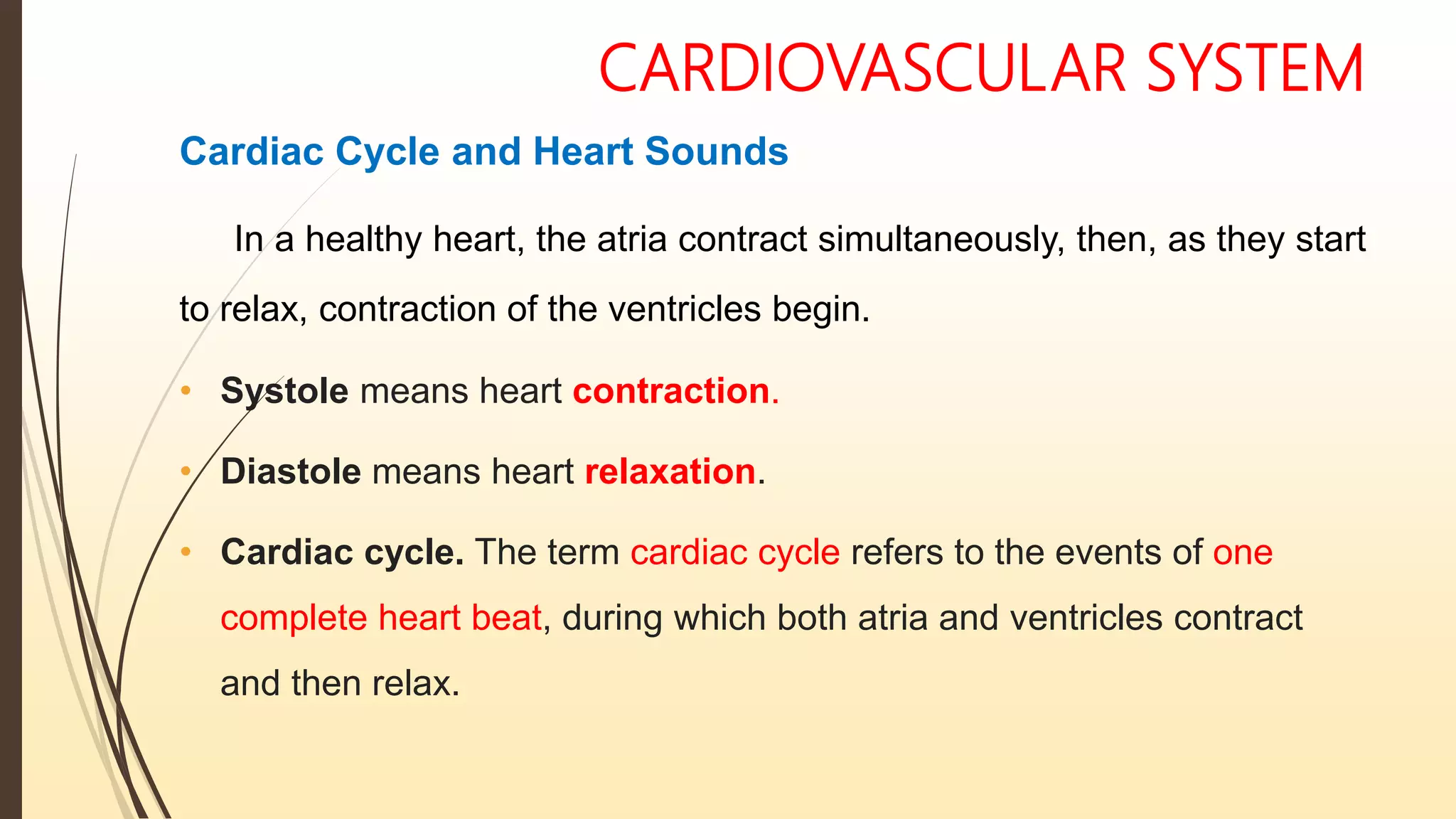 CARDIOVASCULAR SYSTEM
Cardiac Cycle and Heart Sounds
In a healthy heart, the atria contract simultaneously, then, as they start
to relax, contraction of the ventricles begin.
• Systole means heart contraction.
• Diastole means heart relaxation.
• Cardiac cycle. The term cardiac cycle refers to the events of one
complete heart beat, during which both atria and ventricles contract
and then relax.
 