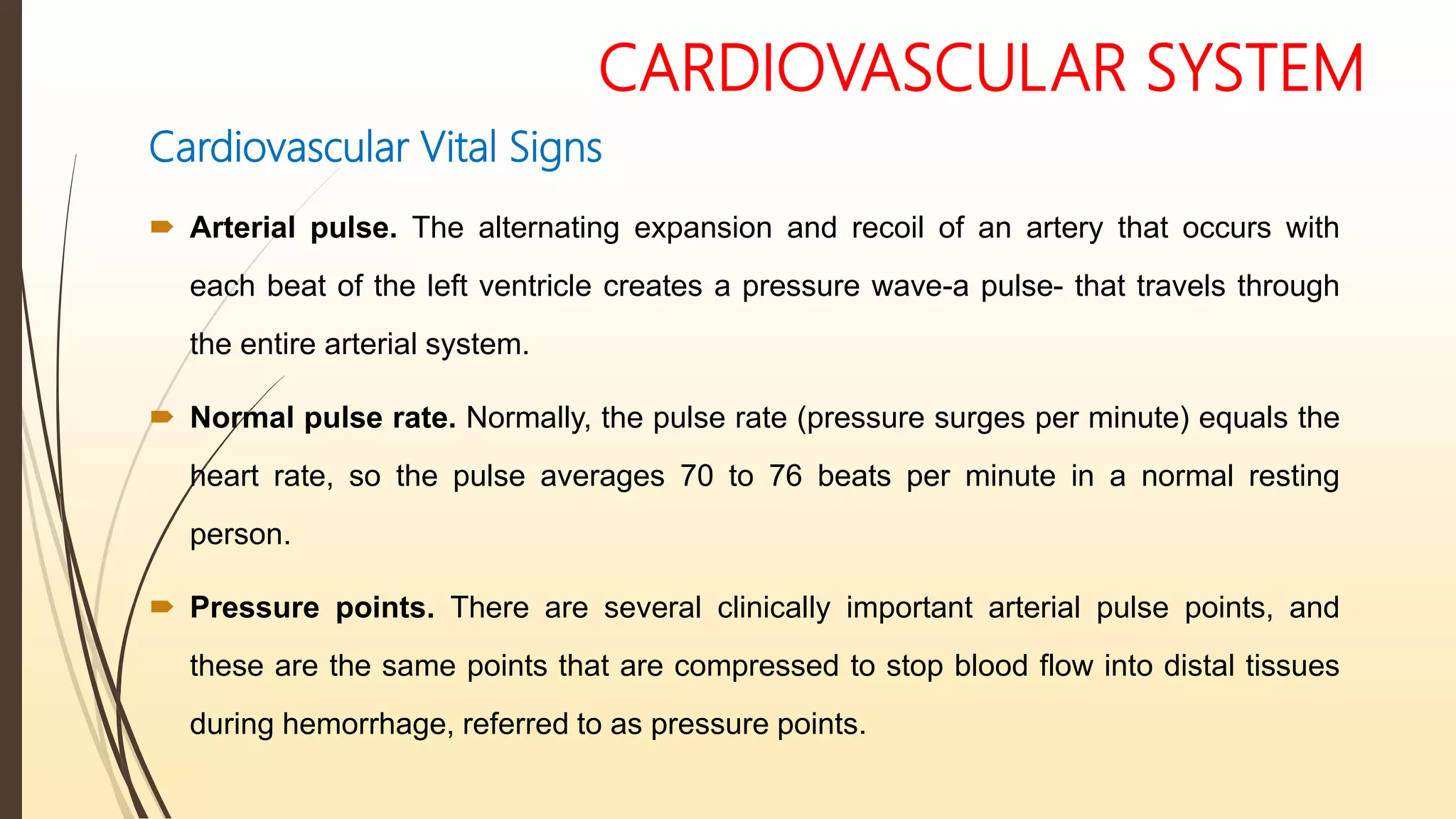 CARDIOVASCULAR SYSTEM
Cardiovascular Vital Signs
 Arterial pulse. The alternating expansion and recoil of an artery that occurs with
each beat of the left ventricle creates a pressure wave-a pulse- that travels through
the entire arterial system.
 Normal pulse rate. Normally, the pulse rate (pressure surges per minute) equals the
heart rate, so the pulse averages 70 to 76 beats per minute in a normal resting
person.
 Pressure points. There are several clinically important arterial pulse points, and
these are the same points that are compressed to stop blood flow into distal tissues
during hemorrhage, referred to as pressure points.
 