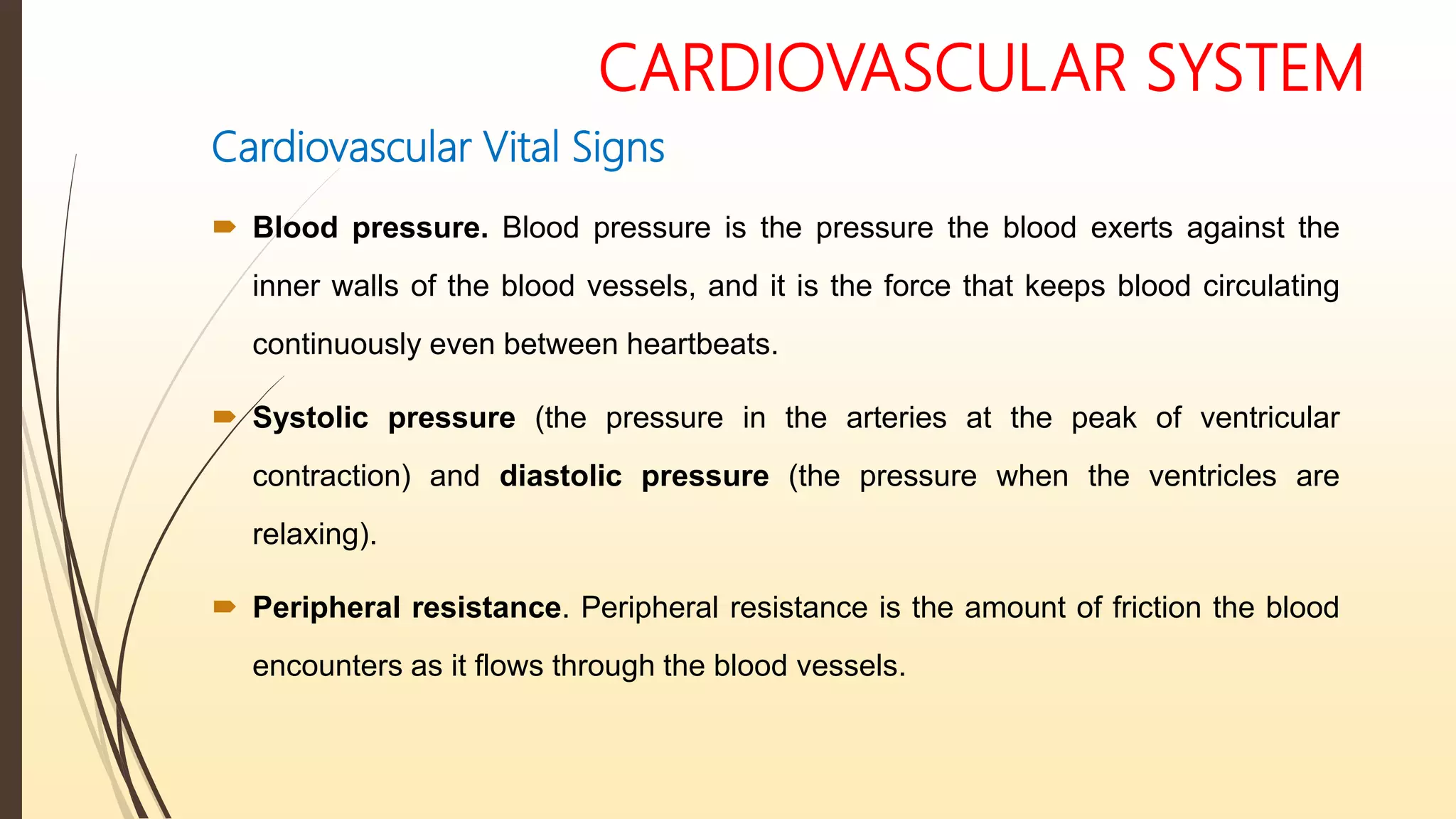 CARDIOVASCULAR SYSTEM
Cardiovascular Vital Signs
 Blood pressure. Blood pressure is the pressure the blood exerts against the
inner walls of the blood vessels, and it is the force that keeps blood circulating
continuously even between heartbeats.
 Systolic pressure (the pressure in the arteries at the peak of ventricular
contraction) and diastolic pressure (the pressure when the ventricles are
relaxing).
 Peripheral resistance. Peripheral resistance is the amount of friction the blood
encounters as it flows through the blood vessels.
 