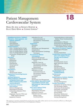chapter
18
292
Patient Management:
Cardiovascular System
MARLA DE JONG ■ KENNETH REMPHER ■
DULCE OBIAS-MANN ■ CONRAD GORDON*
PHARMACOLOGICAL THERAPY
Fibrolytics, Anticoagulants, and
Platelet Inhibitors
Fibrinolytics
Anticoagulants
Platelet Inhibitors
Antidysrhythmics
Class I Antidysrhythmic Drugs
Class II Antidysrhythmic Drugs
Class III Antidysrhythmic Drugs
Class IV Antidysrhythmic Drugs
Unclassified Antidysrhythmic
Drugs
Inotropes
Dopamine
Dobutamine
Epinephrine
Isoproterenol
Norepinephrine
Amrinone
Milrinone
Vasodilators
Nitrates
Nitroprusside Sodium
Angiotensin-Converting Enzyme
Inhibitors
Antihyperlipidemics
PERCUTANEOUS CORONARY
INTERVENTIONS AND
PERCUTANEOUS BALLOON
VALVULOPLASTY
Percutaneous Coronary
Interventions
Historical Background
Physiological Principles
Comparisons Between PTCA
and CABG
Diagnostic Tests for PTCA and
CABG Patient Selection
Equipment Features
Indications for and
Contraindications to
Percutaneous Transluminal
Coronary
Angioplasty
Procedure
Results
Assessment and Management
Complications
Other Interventional Cardiology
Techniques
Percutaneous Balloon
Valvuloplasty
Historical Background
Pathophysiology of Stenotic
Valves
Diagnostic Tests for
Percutaneous Balloon
Valvuloplasty and Valve
Replacement
Equipment Features
Indications for and
Contraindications to
Percutaneous Balloon
Valvuloplasty
Procedure
Results
Assessment and Management
INTRA-AORTIC BALLOON PUMP
COUNTERPULSATION AND
MECHANICAL CIRCULATORY
SUPPORT
Intra-aortic Balloon Pump
Counterpulsation
Physiological Principles
Equipment Features
Indications for Intra-aortic
Balloon Pump
Counterpulsation
Contraindications to Intra-aortic
Balloon Pump Counterpulsation
Procedure
Interpretation of Results
Assessment and Management
Complications Specific to Intra-
aortic Balloon Pump Therapy
Mechanical Circulatory Support
Physiological Principles
Devices
Nursing Implications
Complications Associated With
Intra-aortic Balloon Pump
Therapy and Circulatory
Support
Bleeding
Thromboembolic Events
Right Ventricular Failure
Infection
Dysrhythmias
Nutritional Deficits
Psychosocial Factors
MANAGEMENT OF
DYSRHYTHMIAS
Cardioversion
Procedure
Radiofrequency Catheter Ablation
Indications for Ablation
Procedure
Nursing Management
Cardiac Pacemakers
Indications for Cardiac Pacing
The Pacemaker System
Temporary Pacing Systems
Pacemaker Functioning
The Pacemaker Code
Pacing Modes
Pacemaker Malfunction
Pacemaker Complications
Nursing Management
*The opinions or assertions contained herein are the private views of the authors and are not to be construed as official or as reflecting the
views of the Department of the Air Force or the Department of Defense.
 