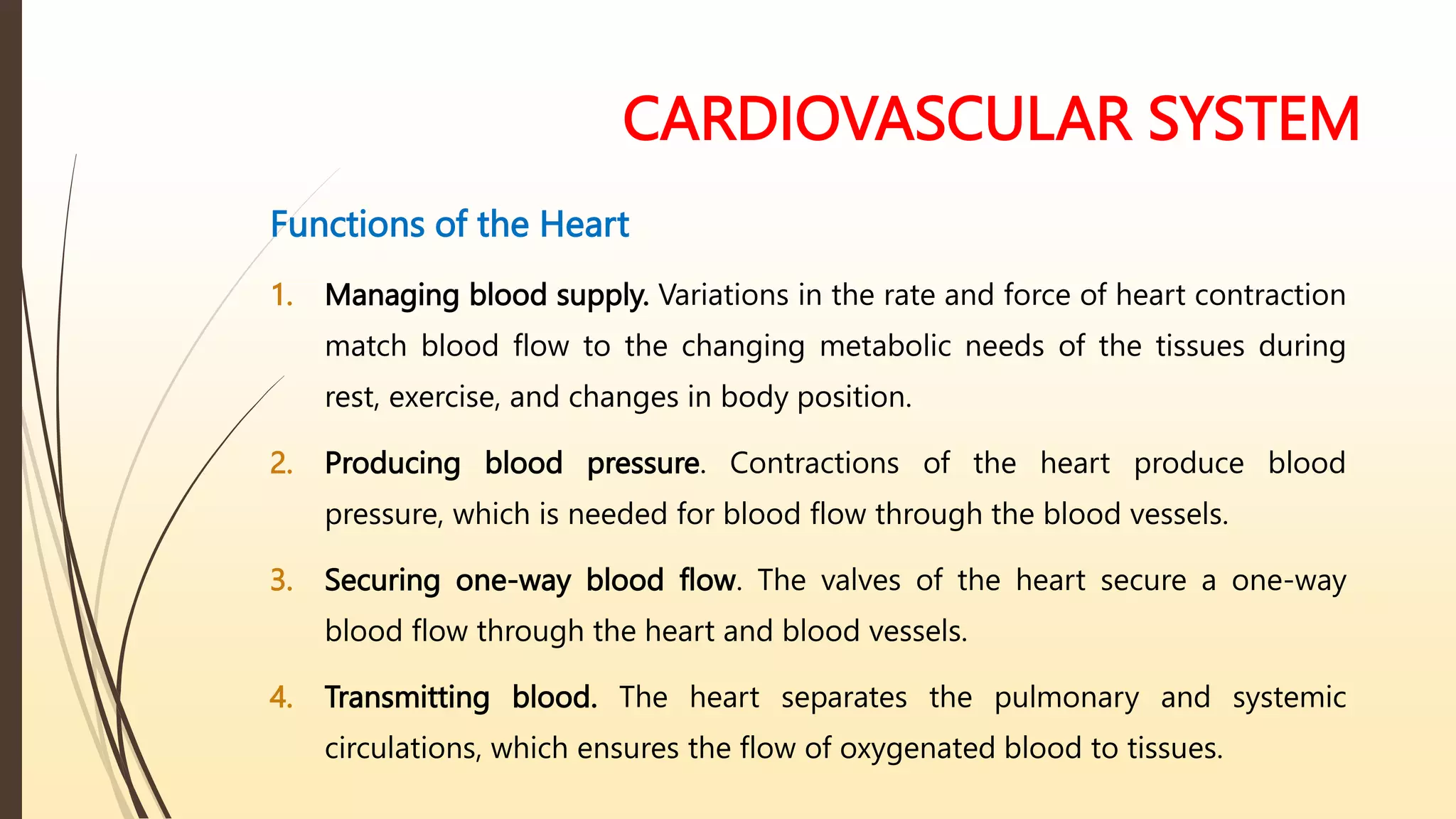 CARDIOVASCULAR SYSTEM
Functions of the Heart
1. Managing blood supply. Variations in the rate and force of heart contraction
match blood flow to the changing metabolic needs of the tissues during
rest, exercise, and changes in body position.
2. Producing blood pressure. Contractions of the heart produce blood
pressure, which is needed for blood flow through the blood vessels.
3. Securing one-way blood flow. The valves of the heart secure a one-way
blood flow through the heart and blood vessels.
4. Transmitting blood. The heart separates the pulmonary and systemic
circulations, which ensures the flow of oxygenated blood to tissues.
 