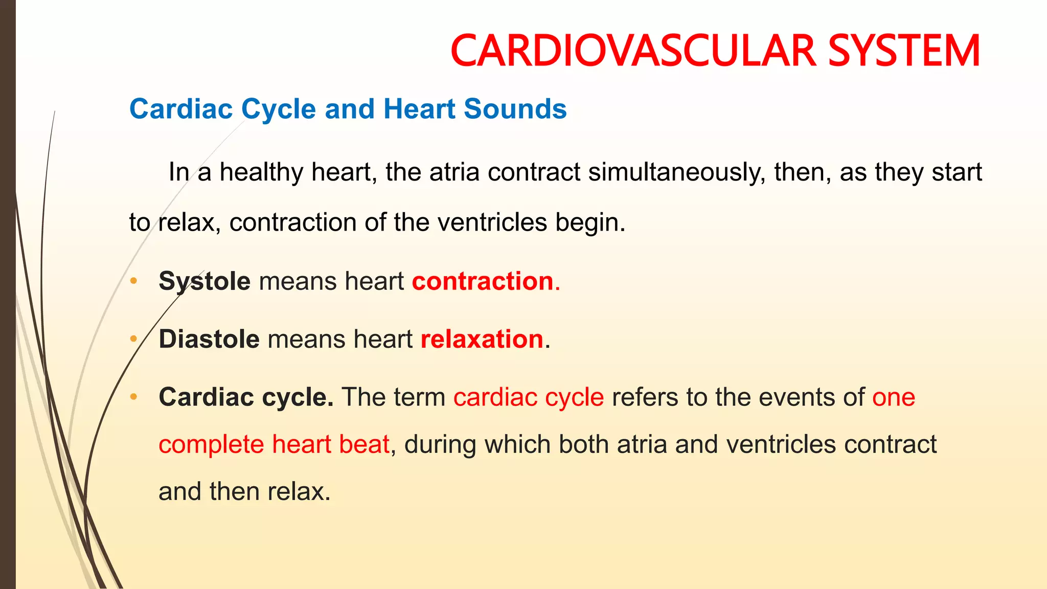 CARDIOVASCULAR SYSTEM
Cardiac Cycle and Heart Sounds
In a healthy heart, the atria contract simultaneously, then, as they start
to relax, contraction of the ventricles begin.
• Systole means heart contraction.
• Diastole means heart relaxation.
• Cardiac cycle. The term cardiac cycle refers to the events of one
complete heart beat, during which both atria and ventricles contract
and then relax.
 
