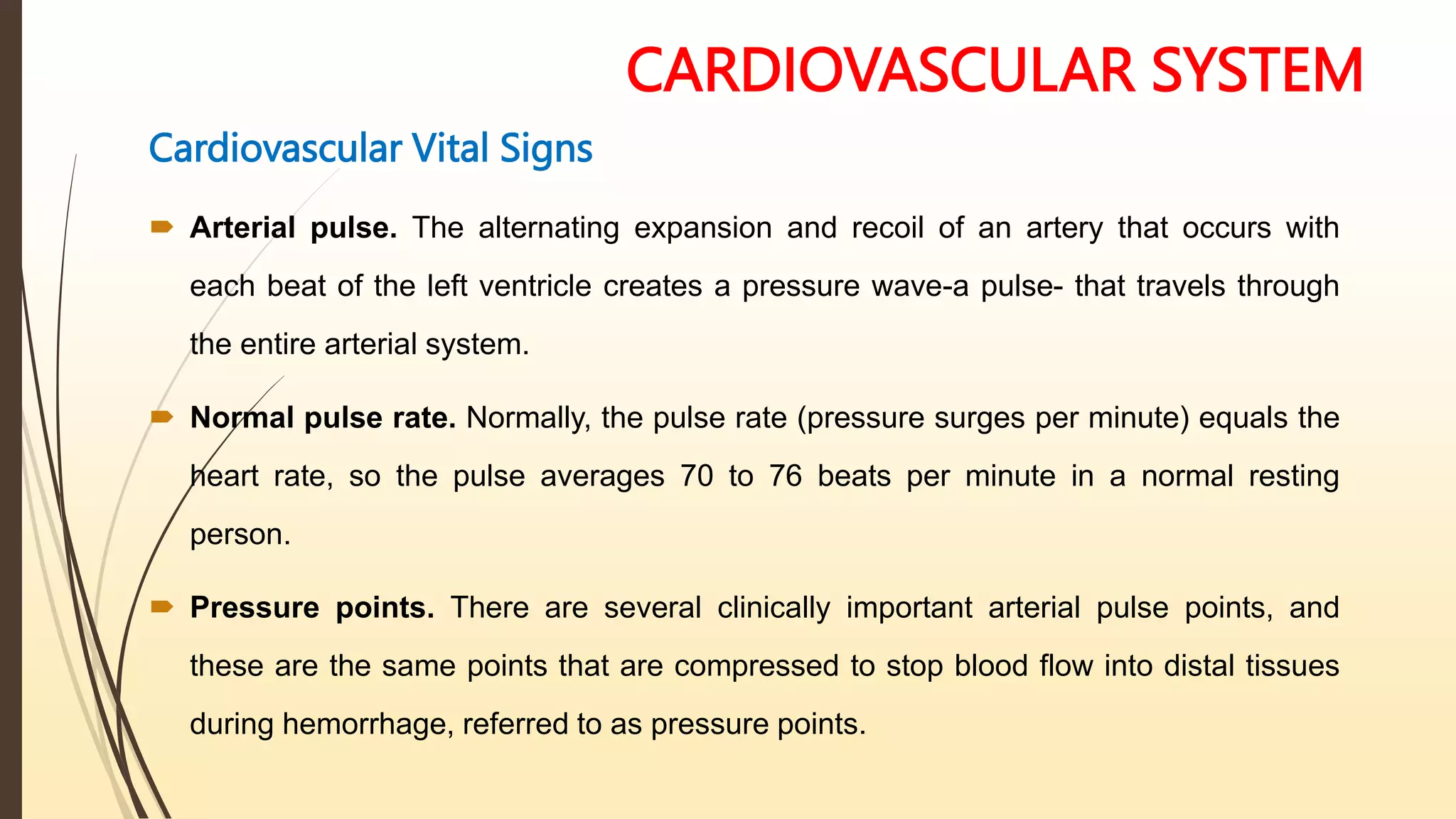 CARDIOVASCULAR SYSTEM
Cardiovascular Vital Signs
 Arterial pulse. The alternating expansion and recoil of an artery that occurs with
each beat of the left ventricle creates a pressure wave-a pulse- that travels through
the entire arterial system.
 Normal pulse rate. Normally, the pulse rate (pressure surges per minute) equals the
heart rate, so the pulse averages 70 to 76 beats per minute in a normal resting
person.
 Pressure points. There are several clinically important arterial pulse points, and
these are the same points that are compressed to stop blood flow into distal tissues
during hemorrhage, referred to as pressure points.
 