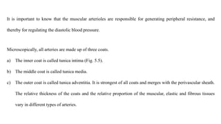 It is important to know that the muscular arterioles are responsible for generating peripheral resistance, and
thereby for regulating the diastolic blood pressure.
Microscopically, all arteries are made up of three coats.
a) The inner coat is called tunica intima (Fig. 5.5).
b) The middle coat is called tunica media.
c) The outer coat is called tunica adventitia. It is strongest of all coats and merges with the perivascular sheath.
The relative thickness of the coats and the relative proportion of the muscular, elastic and fibrous tissues
vary in different types of arteries.
 