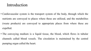 Introduction
• Cardiovascular system is the transport system of the body, through which the
nutrients are conveyed to places where these are utilized, and the metabolites
(waste products) are conveyed to appropriate places from where these are
expelled.
• The conveying medium is a liquid tissue, the blood, which flows in tubular
channels called blood vessels. The circulation is maintained by the central
pumping organ called the heart.
 