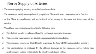 Nerve Supply of Arteries
• The nerves supplying an artery are called nervi vascularis.
• The nerves are mostly non-myelinated sympathetic fibres which are vasoconstrictor in function.
• A few fibres are myelinated, and are believed to be sensory to the outer and inner coats of the
arteries.
• Vasodilator innervation is restricted to the following sites:
a) The skeletal muscle vessels are dilated by cholinergic sympathetic nerves.
b) The exocrine gland vessels are dilated on parasympathetic stimulation.
c) The cutaneous vessels are dilated locally to produce the flare VEINS (redness) after an injury.
d) The vasodilatation is produced by the afferent impulses in the cutaneous nerves which pass
antidromically in their collaterals to the blood vessels (axon reflex).
 
