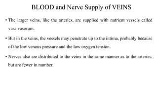 BLOOD and Nerve Supply of VEINS
• The larger veins, like the arteries, are supplied with nutrient vessels called
vasa vasorum.
• But in the veins, the vessels may penetrate up to the intima, probably because
of the low venous pressure and the low oxygen tension.
• Nerves also are distributed to the veins in the same manner as to the arteries,
but are fewer in number.
 