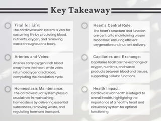 Key Takeaway
Vital for Life:
The cardiovascular system is vital for
sustaining life by circulating blood,
nutrients, oxygen, and removing
waste throughout the body.
Arteries and Veins:
Arteries carry oxygen-rich blood
away from the heart, while veins
return deoxygenated blood,
completing the circulation cycle.
Homeostasis Maintenance:
The cardiovascular system plays a
crucial role in maintaining
homeostasis by delivering essential
substances, removing waste, and
regulating hormone transport.
Heart's Central Role:
The heart's structure and function
are central to maintaining proper
blood flow, ensuring efficient
oxygenation and nutrient delivery.
Capillaries and Exchange:
Capillaries facilitate the exchange of
oxygen, nutrients, and waste
products between blood and tissues,
supporting cellular functions.
Health Impact:
Cardiovascular health is integral to
overall health, highlighting the
importance of a healthy heart and
circulatory system for optimal
functioning
 