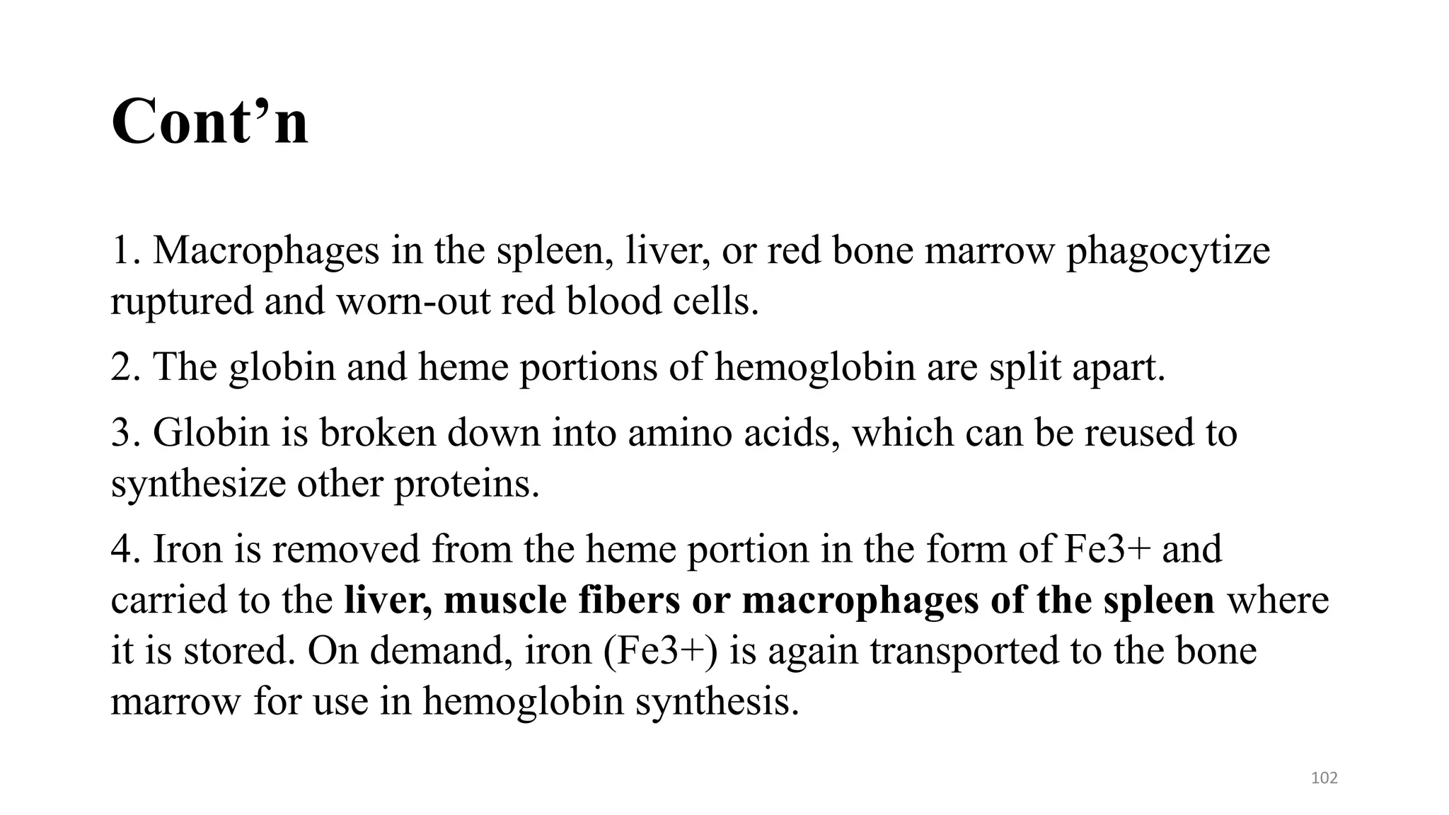 Cont’n
1. Macrophages in the spleen, liver, or red bone marrow phagocytize
ruptured and worn-out red blood cells.
2. The globin and heme portions of hemoglobin are split apart.
3. Globin is broken down into amino acids, which can be reused to
synthesize other proteins.
4. Iron is removed from the heme portion in the form of Fe3+ and
carried to the liver, muscle fibers or macrophages of the spleen where
it is stored. On demand, iron (Fe3+) is again transported to the bone
marrow for use in hemoglobin synthesis.
102
 