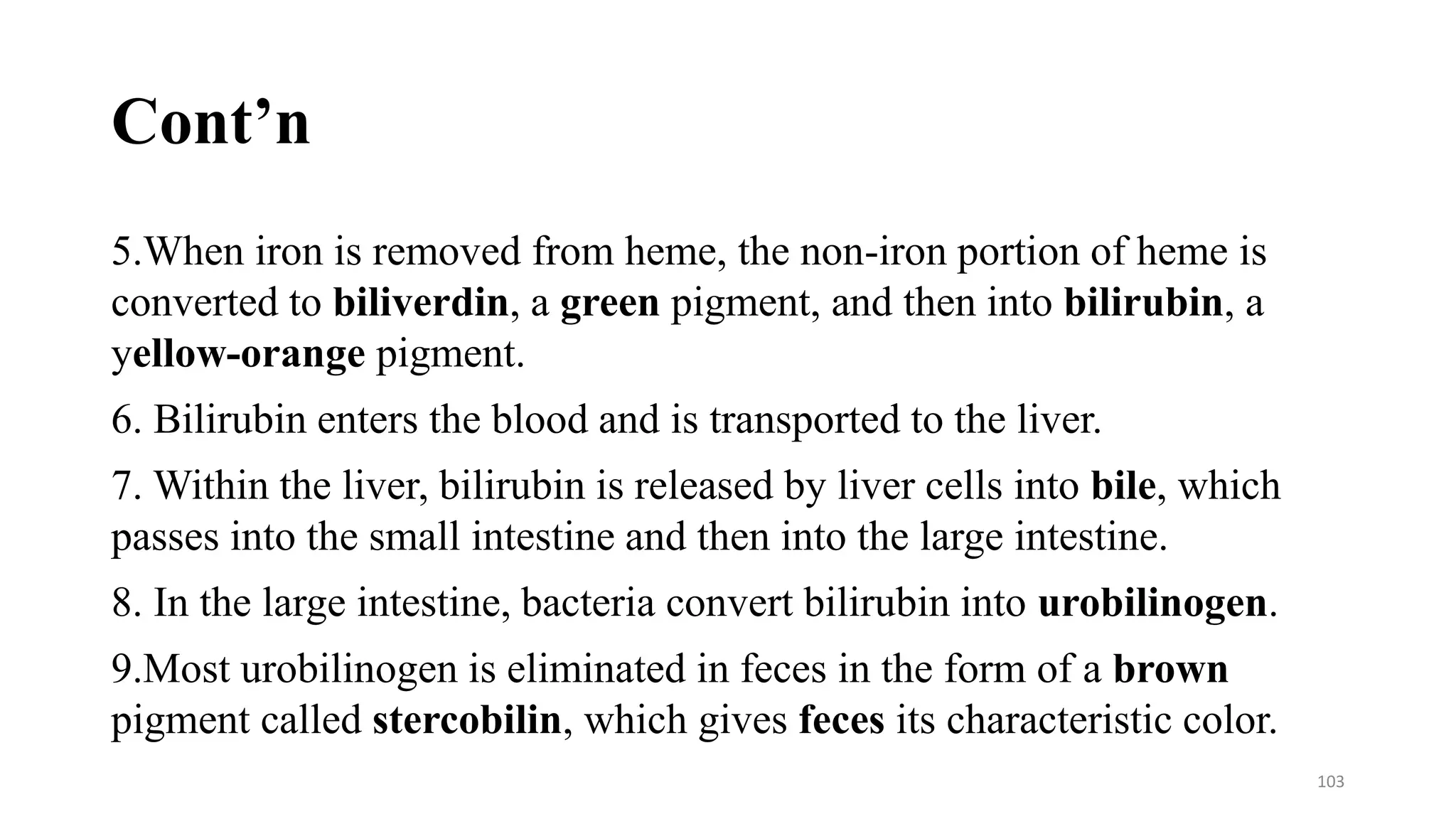 Cont’n
5.When iron is removed from heme, the non-iron portion of heme is
converted to biliverdin, a green pigment, and then into bilirubin, a
yellow-orange pigment.
6. Bilirubin enters the blood and is transported to the liver.
7. Within the liver, bilirubin is released by liver cells into bile, which
passes into the small intestine and then into the large intestine.
8. In the large intestine, bacteria convert bilirubin into urobilinogen.
9.Most urobilinogen is eliminated in feces in the form of a brown
pigment called stercobilin, which gives feces its characteristic color.
103
 