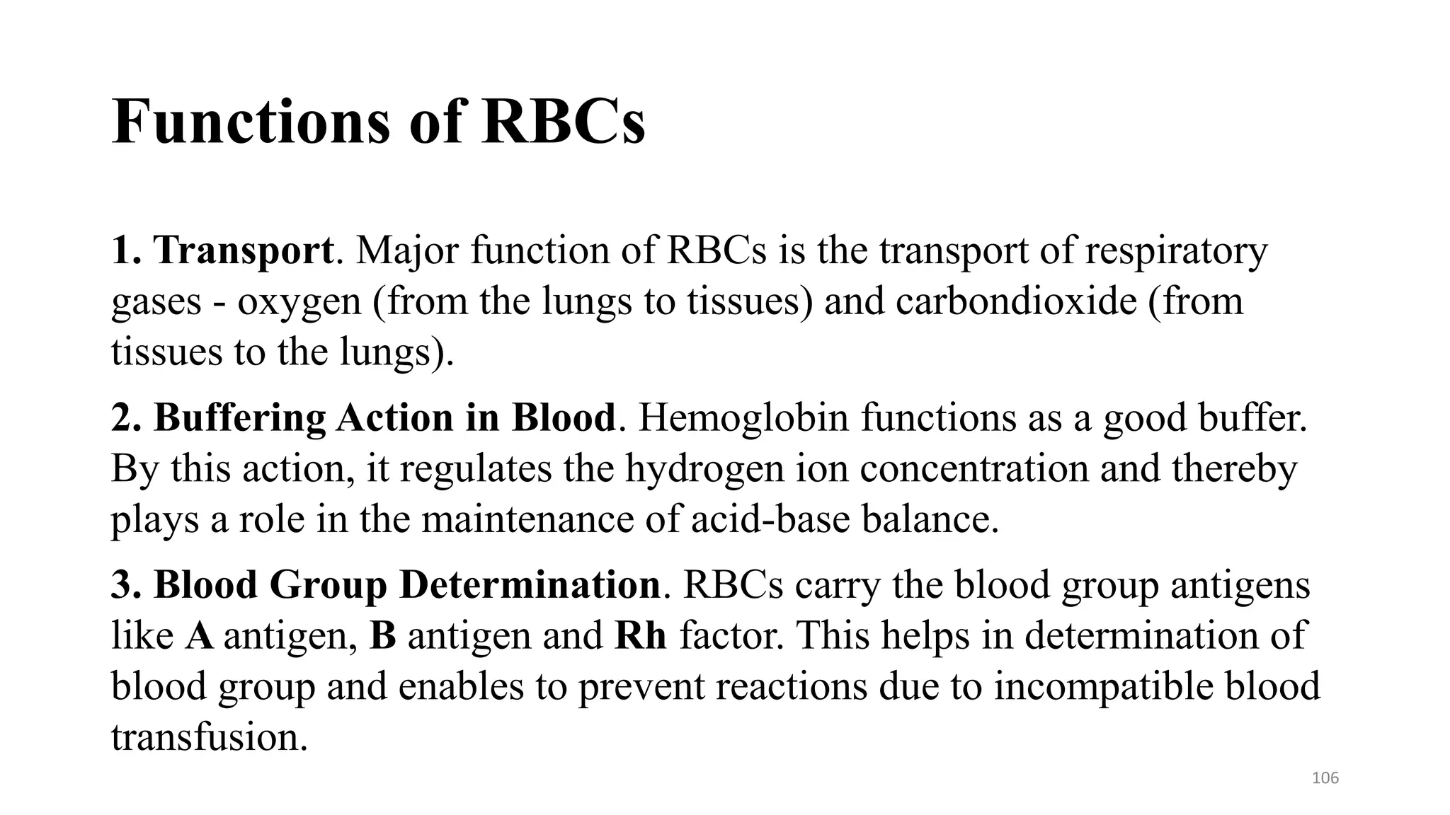 Functions of RBCs
1. Transport. Major function of RBCs is the transport of respiratory
gases - oxygen (from the lungs to tissues) and carbondioxide (from
tissues to the lungs).
2. Buffering Action in Blood. Hemoglobin functions as a good buffer.
By this action, it regulates the hydrogen ion concentration and thereby
plays a role in the maintenance of acid-base balance.
3. Blood Group Determination. RBCs carry the blood group antigens
like A antigen, B antigen and Rh factor. This helps in determination of
blood group and enables to prevent reactions due to incompatible blood
transfusion.
106
 