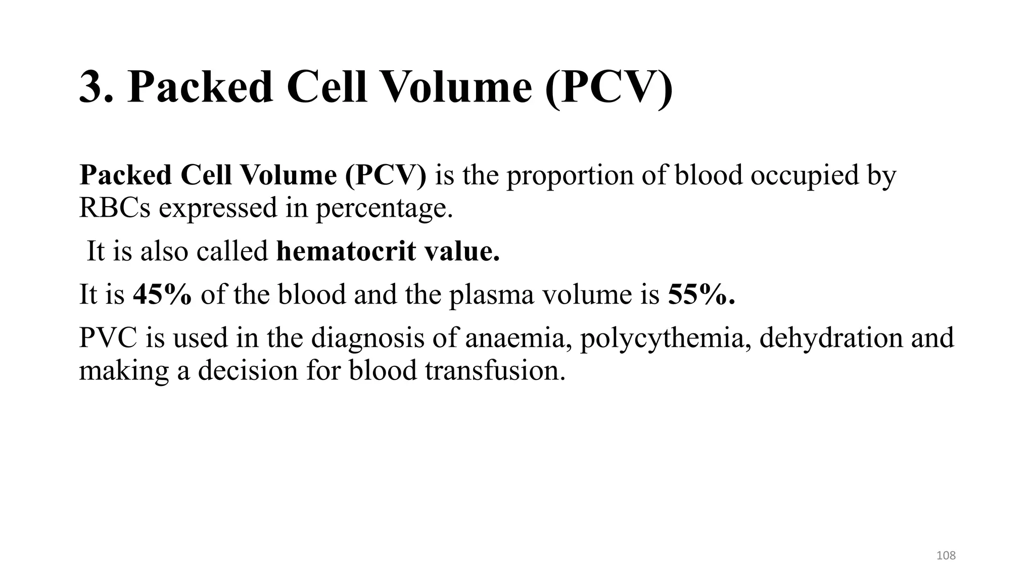 3. Packed Cell Volume (PCV)
Packed Cell Volume (PCV) is the proportion of blood occupied by
RBCs expressed in percentage.
It is also called hematocrit value.
It is 45% of the blood and the plasma volume is 55%.
PVC is used in the diagnosis of anaemia, polycythemia, dehydration and
making a decision for blood transfusion.
108
 