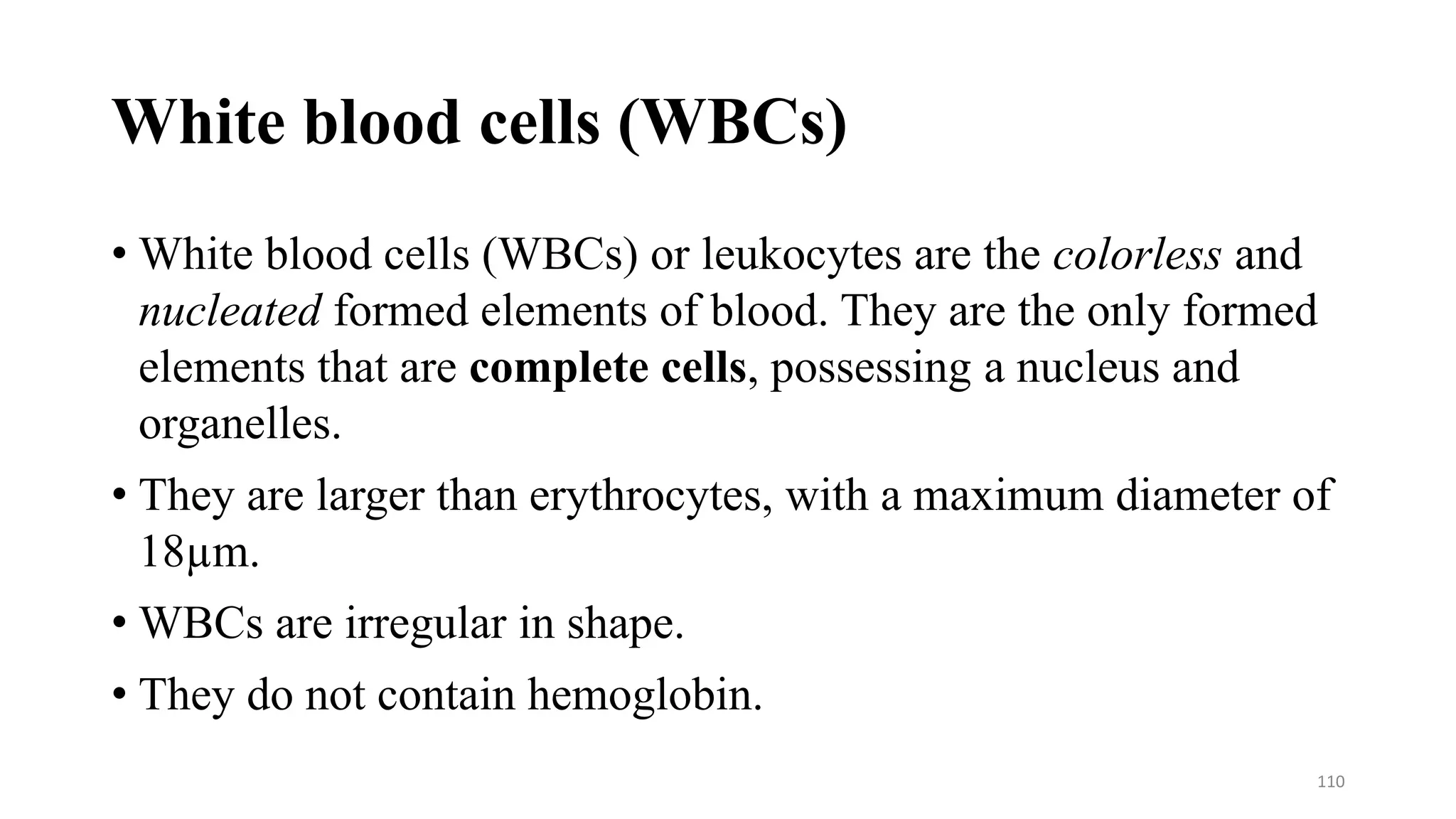 White blood cells (WBCs)
• White blood cells (WBCs) or leukocytes are the colorless and
nucleated formed elements of blood. They are the only formed
elements that are complete cells, possessing a nucleus and
organelles.
• They are larger than erythrocytes, with a maximum diameter of
18µm.
• WBCs are irregular in shape.
• They do not contain hemoglobin.
110
 