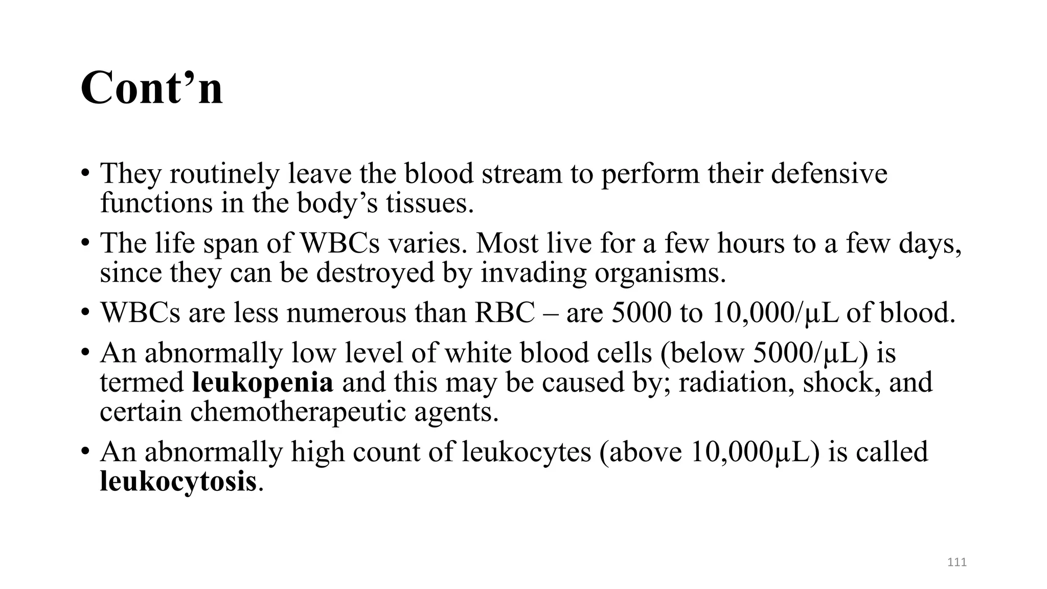 Cont’n
• They routinely leave the blood stream to perform their defensive
functions in the body’s tissues.
• The life span of WBCs varies. Most live for a few hours to a few days,
since they can be destroyed by invading organisms.
• WBCs are less numerous than RBC – are 5000 to 10,000/µL of blood.
• An abnormally low level of white blood cells (below 5000/µL) is
termed leukopenia and this may be caused by; radiation, shock, and
certain chemotherapeutic agents.
• An abnormally high count of leukocytes (above 10,000µL) is called
leukocytosis.
111
 
