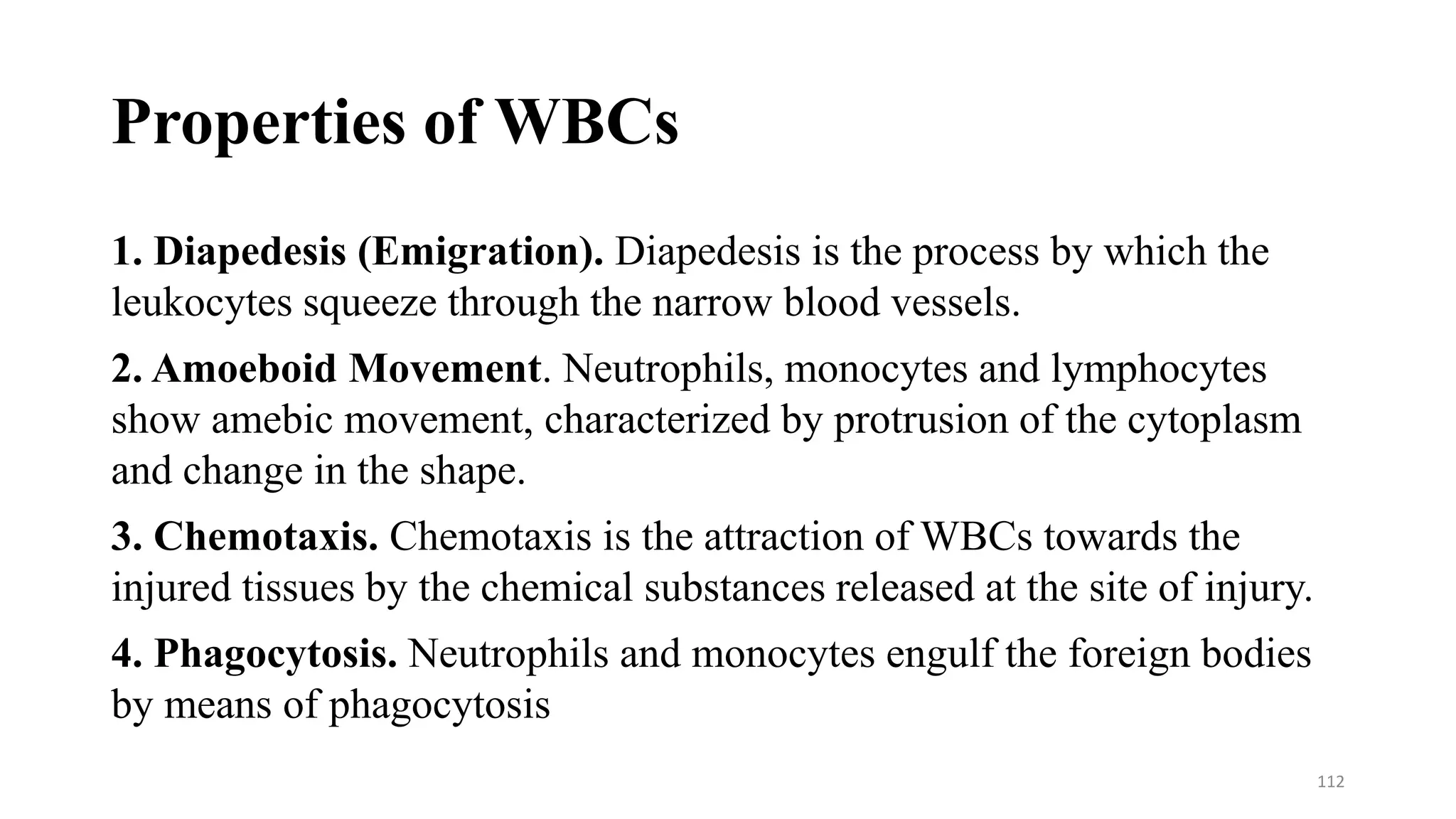 Properties of WBCs
1. Diapedesis (Emigration). Diapedesis is the process by which the
leukocytes squeeze through the narrow blood vessels.
2. Amoeboid Movement. Neutrophils, monocytes and lymphocytes
show amebic movement, characterized by protrusion of the cytoplasm
and change in the shape.
3. Chemotaxis. Chemotaxis is the attraction of WBCs towards the
injured tissues by the chemical substances released at the site of injury.
4. Phagocytosis. Neutrophils and monocytes engulf the foreign bodies
by means of phagocytosis
112
 
