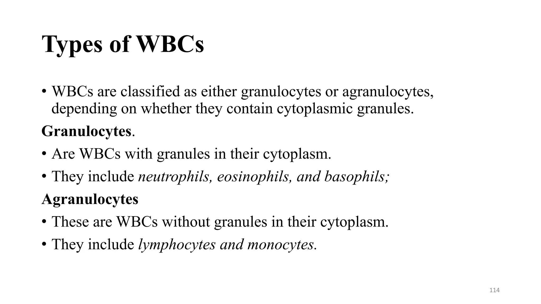 Types of WBCs
• WBCs are classified as either granulocytes or agranulocytes,
depending on whether they contain cytoplasmic granules.
Granulocytes.
• Are WBCs with granules in their cytoplasm.
• They include neutrophils, eosinophils, and basophils;
Agranulocytes
• These are WBCs without granules in their cytoplasm.
• They include lymphocytes and monocytes.
114
 