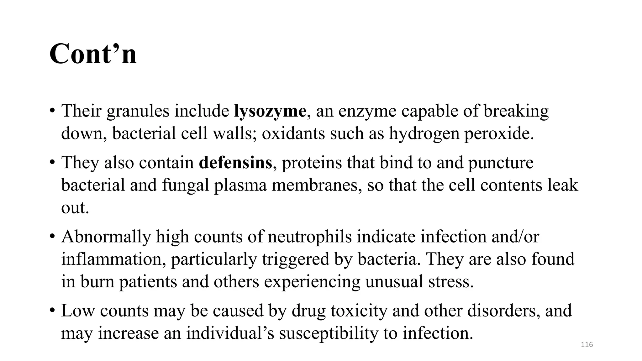 Cont’n
• Their granules include lysozyme, an enzyme capable of breaking
down, bacterial cell walls; oxidants such as hydrogen peroxide.
• They also contain defensins, proteins that bind to and puncture
bacterial and fungal plasma membranes, so that the cell contents leak
out.
• Abnormally high counts of neutrophils indicate infection and/or
inflammation, particularly triggered by bacteria. They are also found
in burn patients and others experiencing unusual stress.
• Low counts may be caused by drug toxicity and other disorders, and
may increase an individual’s susceptibility to infection. 116
 