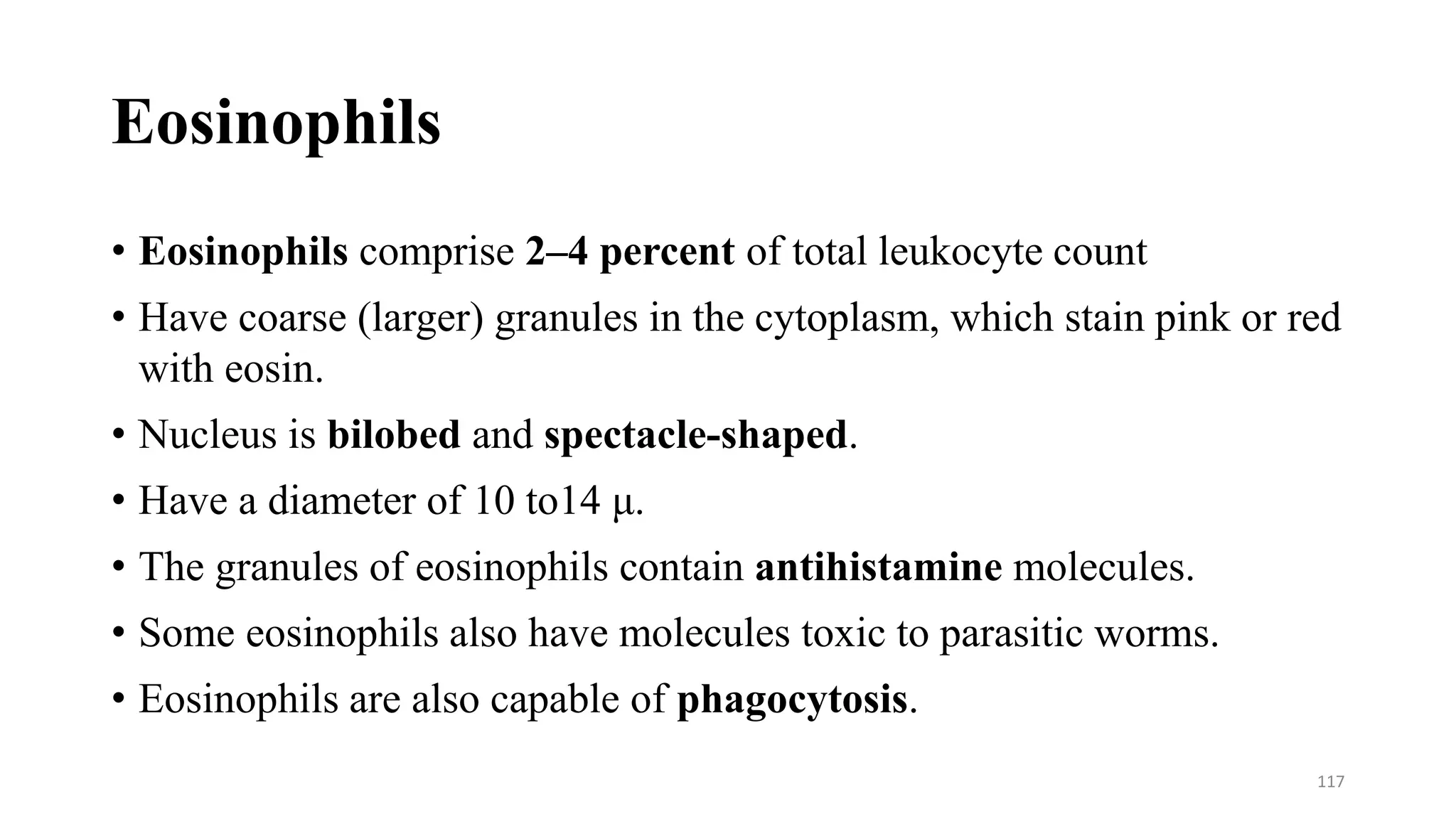 Eosinophils
• Eosinophils comprise 2–4 percent of total leukocyte count
• Have coarse (larger) granules in the cytoplasm, which stain pink or red
with eosin.
• Nucleus is bilobed and spectacle-shaped.
• Have a diameter of 10 to14 μ.
• The granules of eosinophils contain antihistamine molecules.
• Some eosinophils also have molecules toxic to parasitic worms.
• Eosinophils are also capable of phagocytosis.
117
 