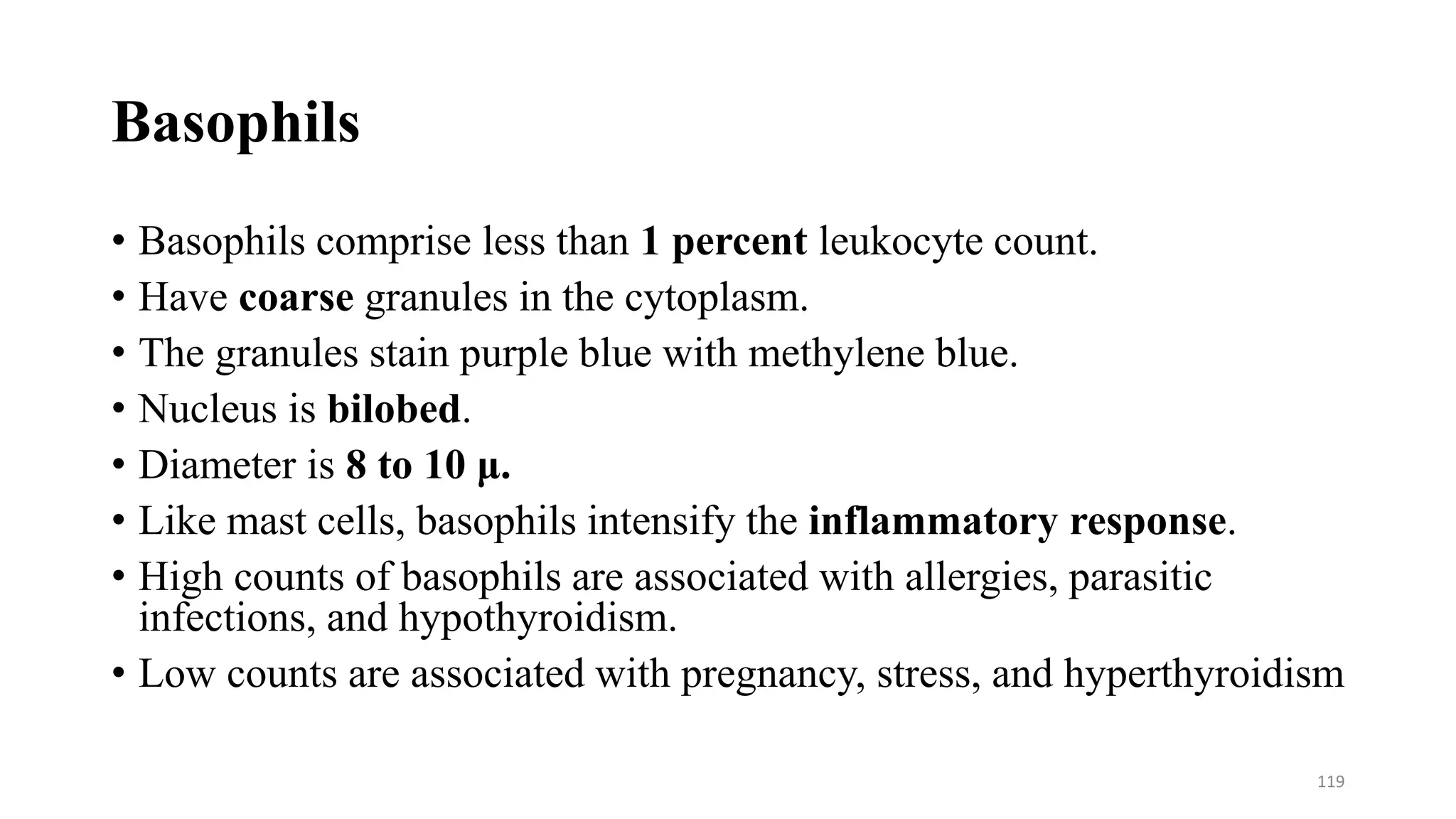 Basophils
• Basophils comprise less than 1 percent leukocyte count.
• Have coarse granules in the cytoplasm.
• The granules stain purple blue with methylene blue.
• Nucleus is bilobed.
• Diameter is 8 to 10 μ.
• Like mast cells, basophils intensify the inflammatory response.
• High counts of basophils are associated with allergies, parasitic
infections, and hypothyroidism.
• Low counts are associated with pregnancy, stress, and hyperthyroidism
119
 