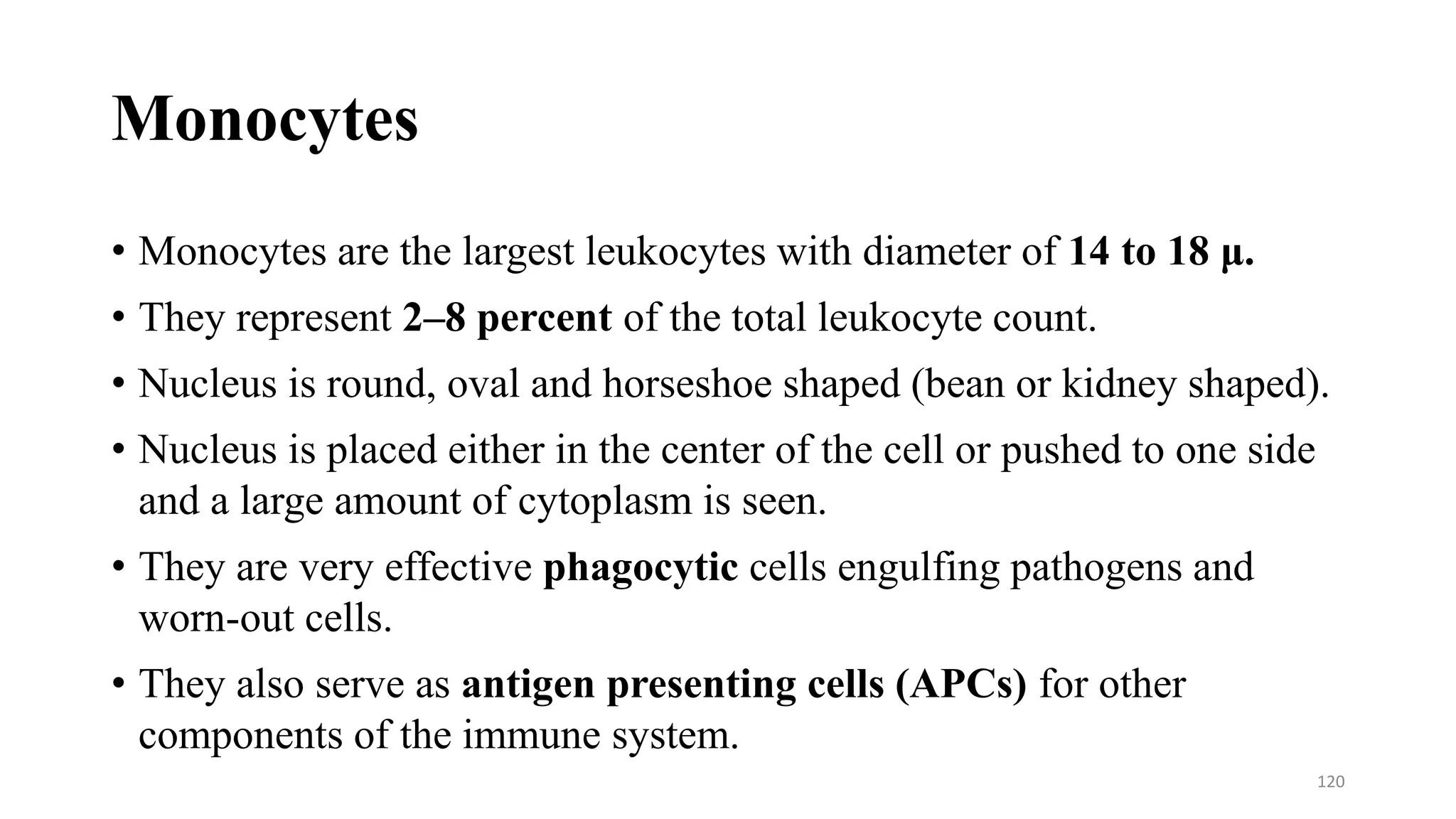 Monocytes
• Monocytes are the largest leukocytes with diameter of 14 to 18 μ.
• They represent 2–8 percent of the total leukocyte count.
• Nucleus is round, oval and horseshoe shaped (bean or kidney shaped).
• Nucleus is placed either in the center of the cell or pushed to one side
and a large amount of cytoplasm is seen.
• They are very effective phagocytic cells engulfing pathogens and
worn-out cells.
• They also serve as antigen presenting cells (APCs) for other
components of the immune system.
120
 
