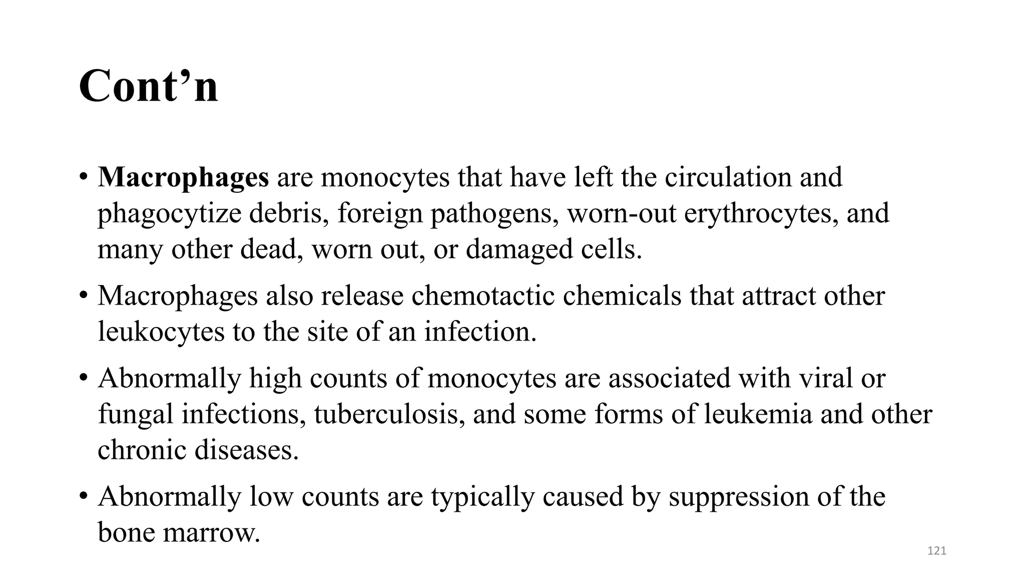 Cont’n
• Macrophages are monocytes that have left the circulation and
phagocytize debris, foreign pathogens, worn-out erythrocytes, and
many other dead, worn out, or damaged cells.
• Macrophages also release chemotactic chemicals that attract other
leukocytes to the site of an infection.
• Abnormally high counts of monocytes are associated with viral or
fungal infections, tuberculosis, and some forms of leukemia and other
chronic diseases.
• Abnormally low counts are typically caused by suppression of the
bone marrow. 121
 