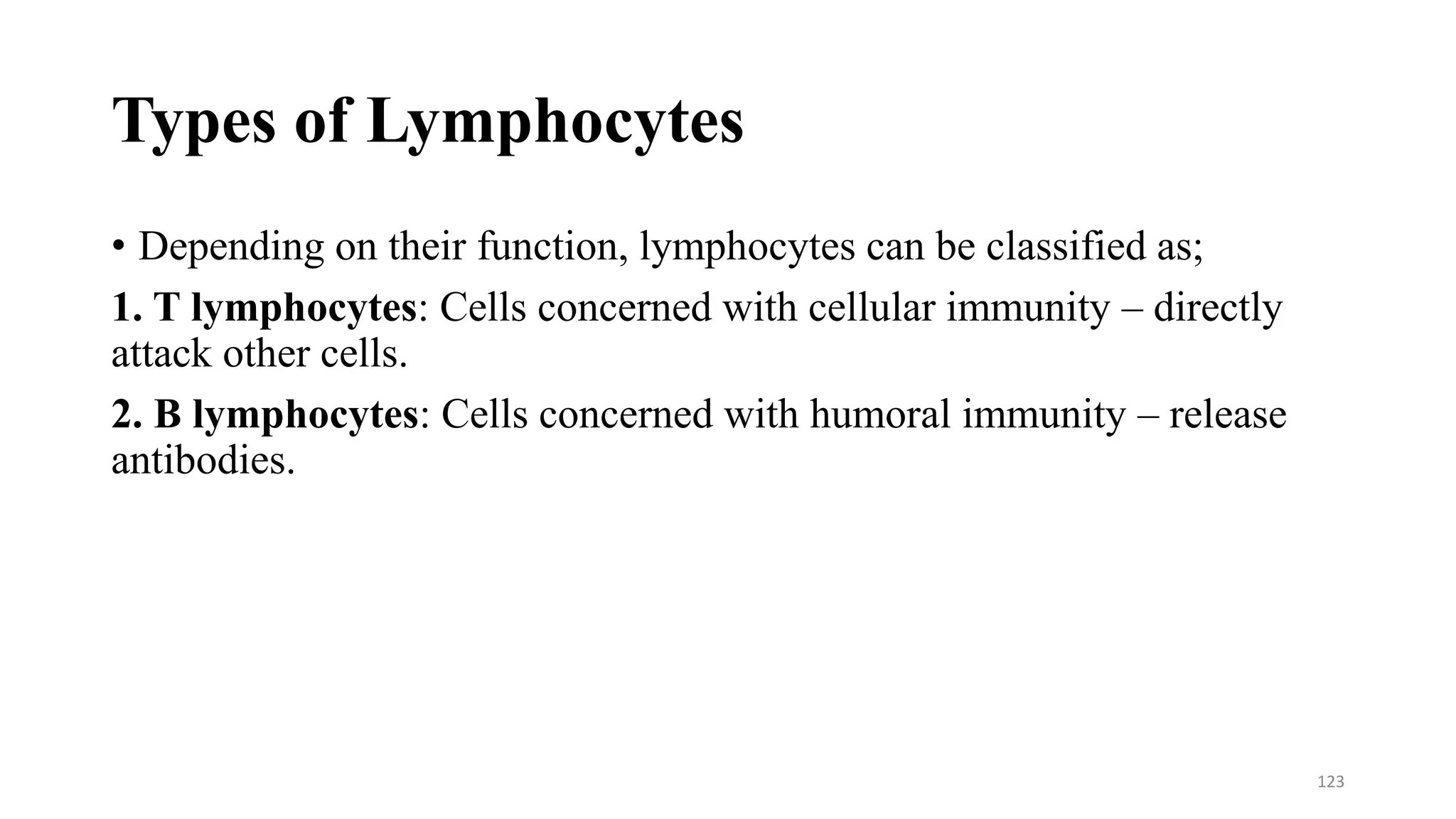 Types of Lymphocytes
• Depending on their function, lymphocytes can be classified as;
1. T lymphocytes: Cells concerned with cellular immunity – directly
attack other cells.
2. B lymphocytes: Cells concerned with humoral immunity – release
antibodies.
123
 