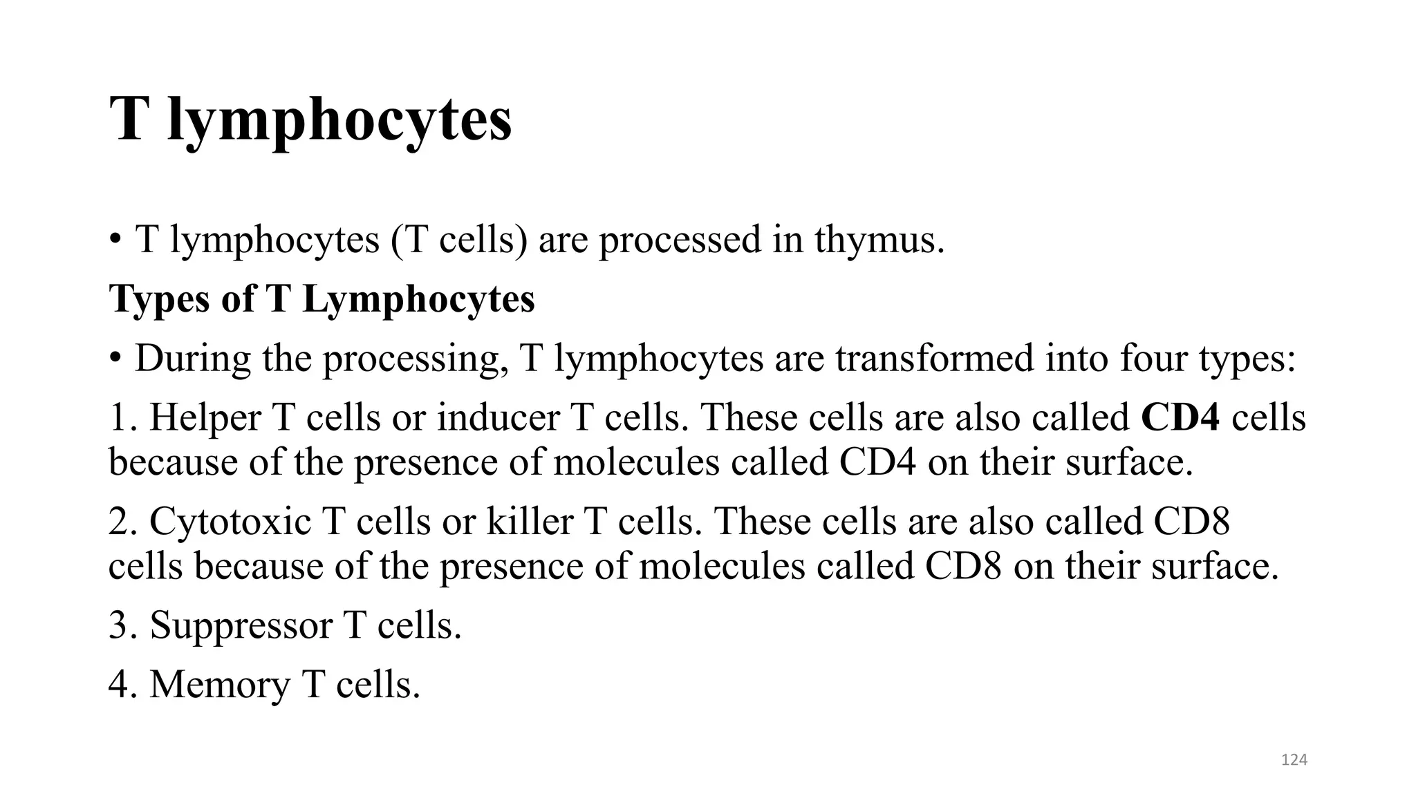 T lymphocytes
• T lymphocytes (T cells) are processed in thymus.
Types of T Lymphocytes
• During the processing, T lymphocytes are transformed into four types:
1. Helper T cells or inducer T cells. These cells are also called CD4 cells
because of the presence of molecules called CD4 on their surface.
2. Cytotoxic T cells or killer T cells. These cells are also called CD8
cells because of the presence of molecules called CD8 on their surface.
3. Suppressor T cells.
4. Memory T cells.
124
 