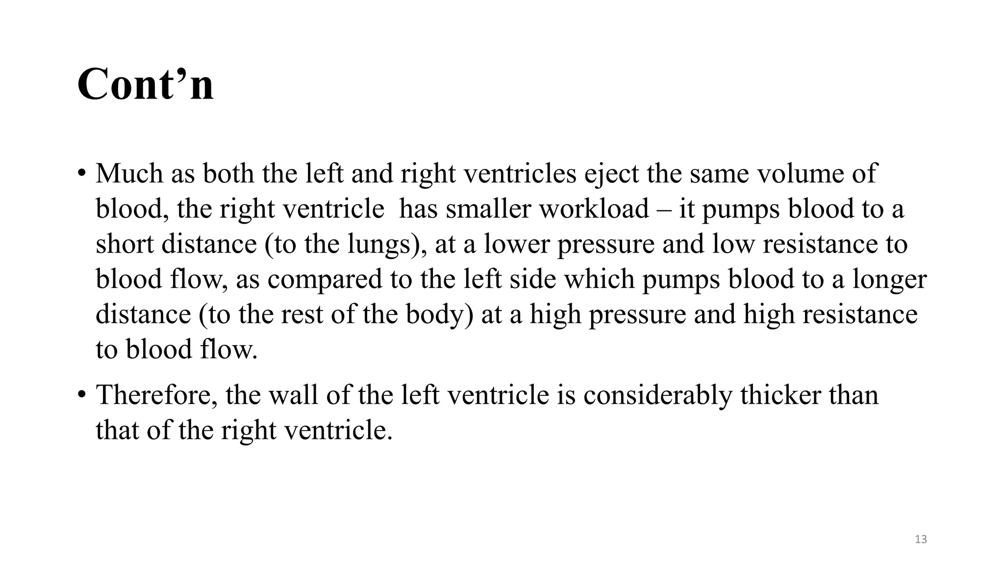 Cont’n
• Much as both the left and right ventricles eject the same volume of
blood, the right ventricle has smaller workload – it pumps blood to a
short distance (to the lungs), at a lower pressure and low resistance to
blood flow, as compared to the left side which pumps blood to a longer
distance (to the rest of the body) at a high pressure and high resistance
to blood flow.
• Therefore, the wall of the left ventricle is considerably thicker than
that of the right ventricle.
13
 