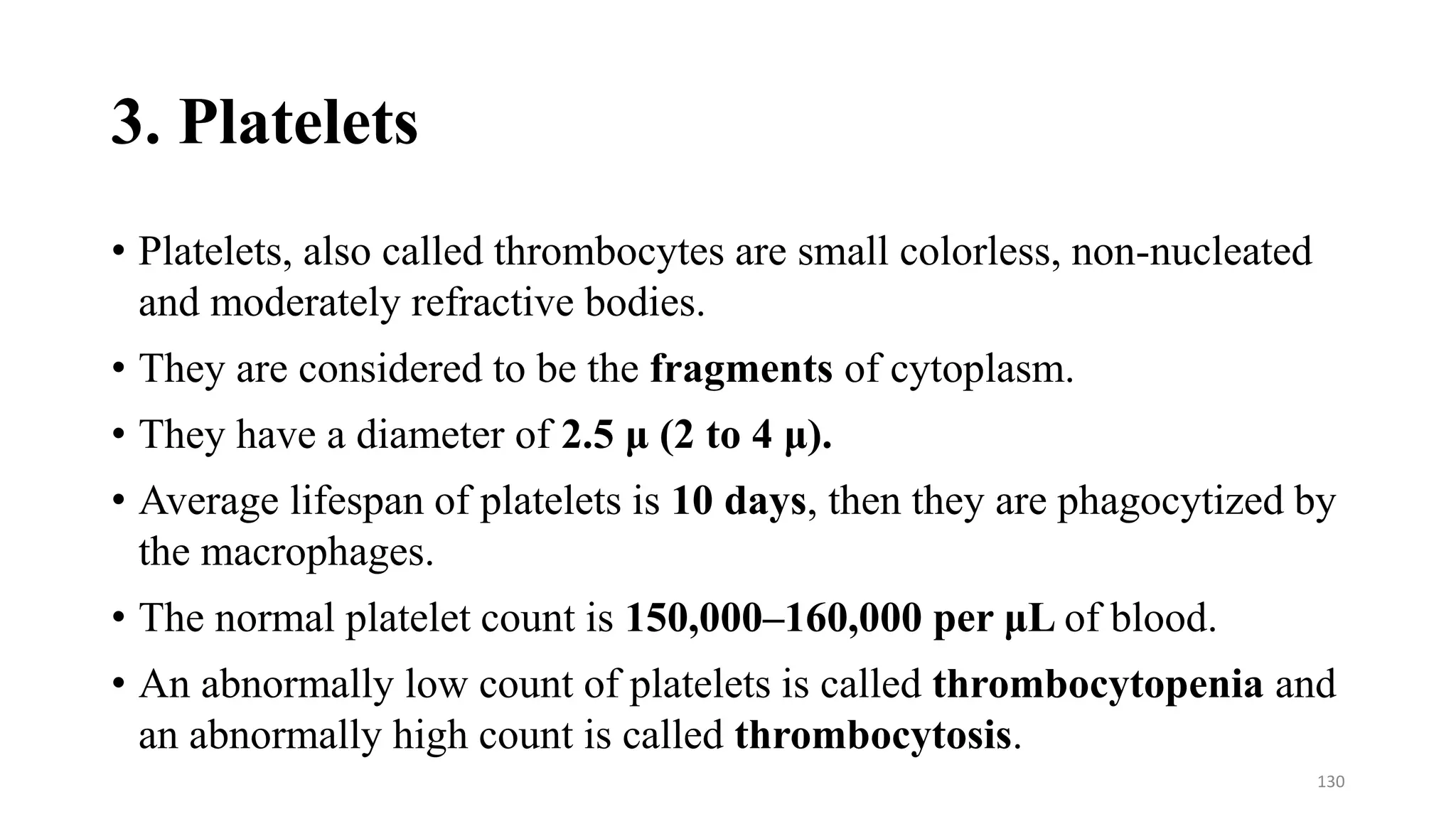 3. Platelets
• Platelets, also called thrombocytes are small colorless, non-nucleated
and moderately refractive bodies.
• They are considered to be the fragments of cytoplasm.
• They have a diameter of 2.5 μ (2 to 4 μ).
• Average lifespan of platelets is 10 days, then they are phagocytized by
the macrophages.
• The normal platelet count is 150,000–160,000 per μL of blood.
• An abnormally low count of platelets is called thrombocytopenia and
an abnormally high count is called thrombocytosis.
130
 