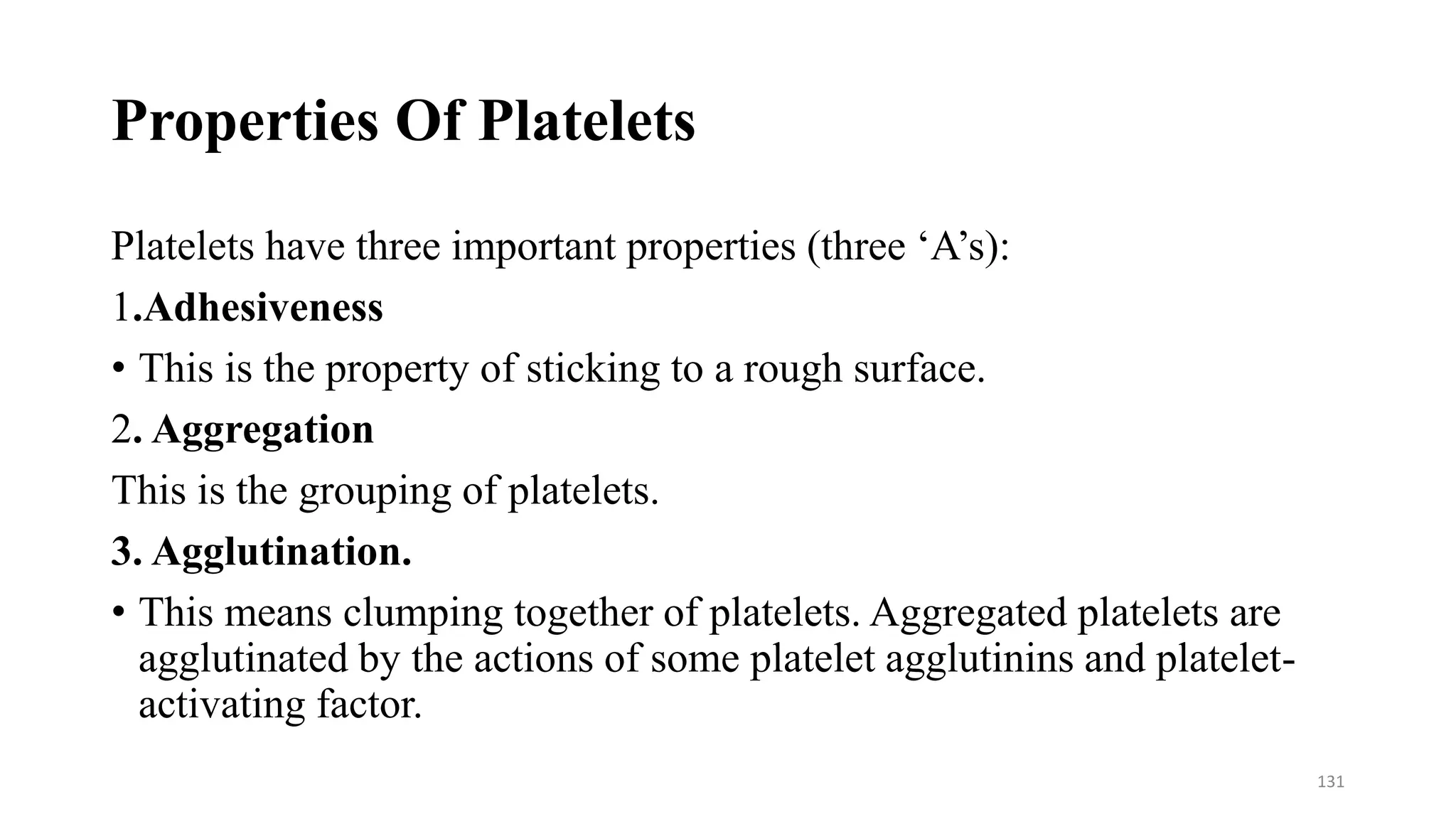 Properties Of Platelets
Platelets have three important properties (three ‘A’s):
1.Adhesiveness
• This is the property of sticking to a rough surface.
2. Aggregation
This is the grouping of platelets.
3. Agglutination.
• This means clumping together of platelets. Aggregated platelets are
agglutinated by the actions of some platelet agglutinins and platelet-
activating factor.
131
 