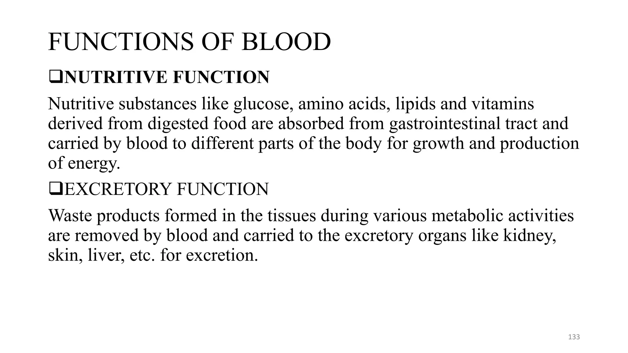 FUNCTIONS OF BLOOD
❑NUTRITIVE FUNCTION
Nutritive substances like glucose, amino acids, lipids and vitamins
derived from digested food are absorbed from gastrointestinal tract and
carried by blood to different parts of the body for growth and production
of energy.
❑EXCRETORY FUNCTION
Waste products formed in the tissues during various metabolic activities
are removed by blood and carried to the excretory organs like kidney,
skin, liver, etc. for excretion.
133
 