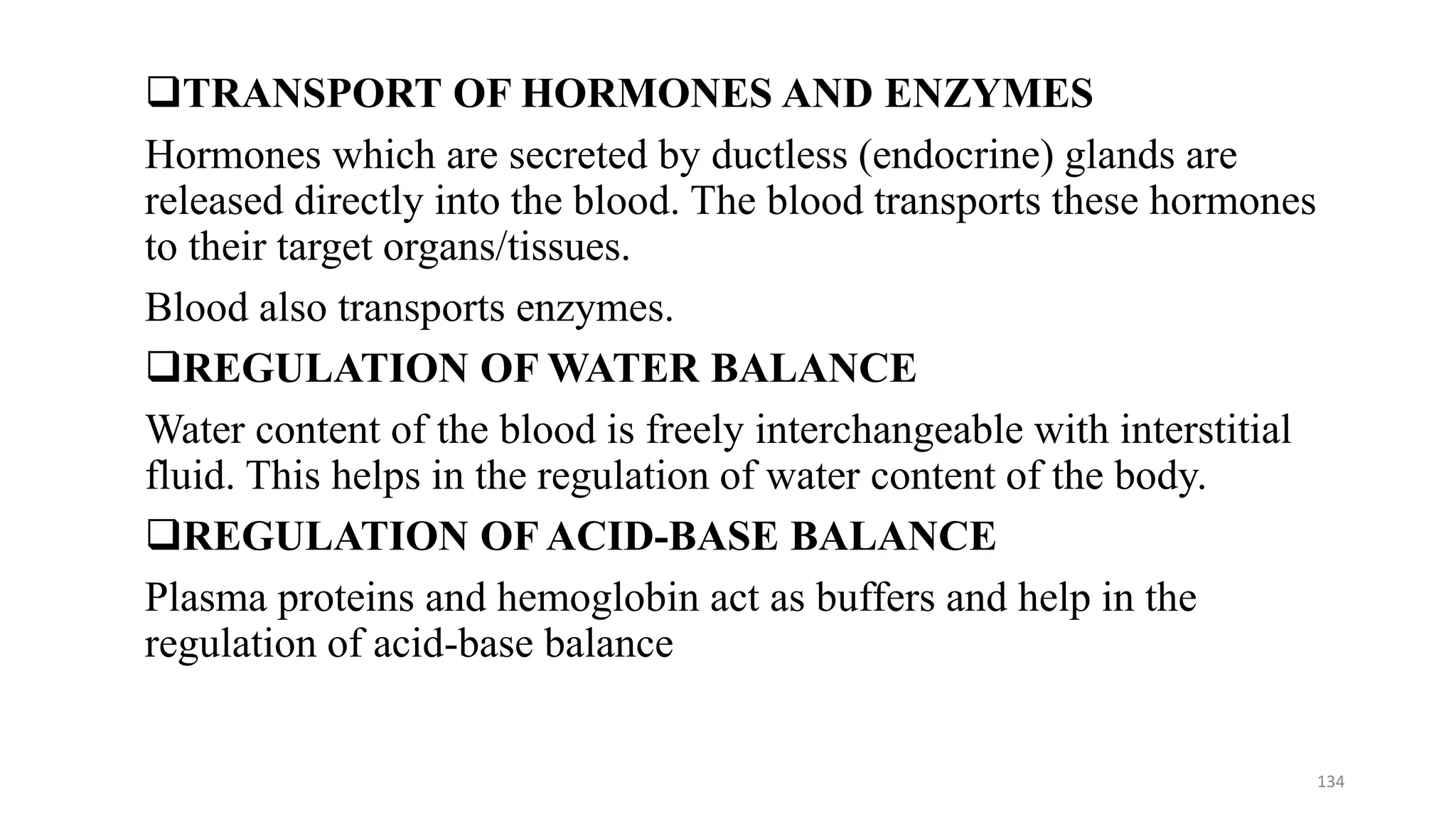❑TRANSPORT OF HORMONES AND ENZYMES
Hormones which are secreted by ductless (endocrine) glands are
released directly into the blood. The blood transports these hormones
to their target organs/tissues.
Blood also transports enzymes.
❑REGULATION OF WATER BALANCE
Water content of the blood is freely interchangeable with interstitial
fluid. This helps in the regulation of water content of the body.
❑REGULATION OF ACID-BASE BALANCE
Plasma proteins and hemoglobin act as buffers and help in the
regulation of acid-base balance
134
 