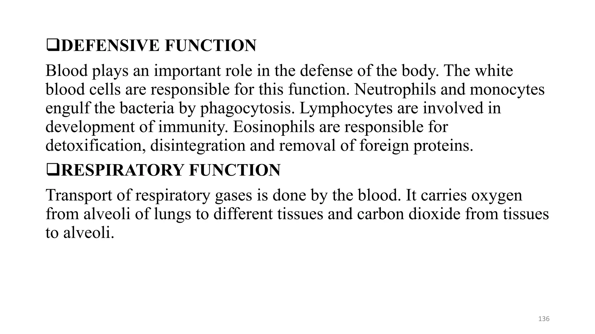 ❑DEFENSIVE FUNCTION
Blood plays an important role in the defense of the body. The white
blood cells are responsible for this function. Neutrophils and monocytes
engulf the bacteria by phagocytosis. Lymphocytes are involved in
development of immunity. Eosinophils are responsible for
detoxification, disintegration and removal of foreign proteins.
❑RESPIRATORY FUNCTION
Transport of respiratory gases is done by the blood. It carries oxygen
from alveoli of lungs to different tissues and carbon dioxide from tissues
to alveoli.
136
 
