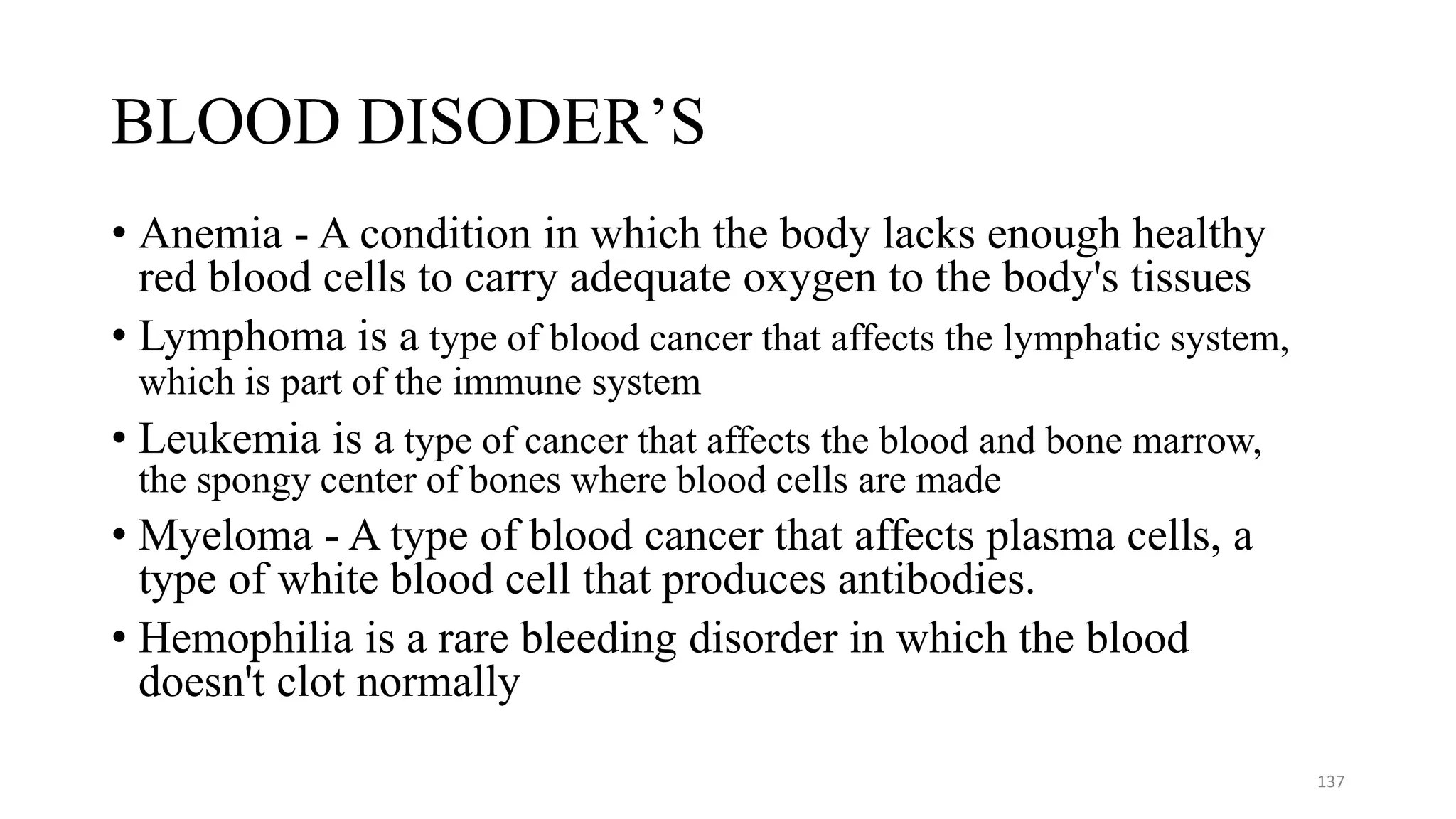 BLOOD DISODER’S
• Anemia - A condition in which the body lacks enough healthy
red blood cells to carry adequate oxygen to the body's tissues
• Lymphoma is a type of blood cancer that affects the lymphatic system,
which is part of the immune system
• Leukemia is a type of cancer that affects the blood and bone marrow,
the spongy center of bones where blood cells are made
• Myeloma - A type of blood cancer that affects plasma cells, a
type of white blood cell that produces antibodies.
• Hemophilia is a rare bleeding disorder in which the blood
doesn't clot normally
137
 