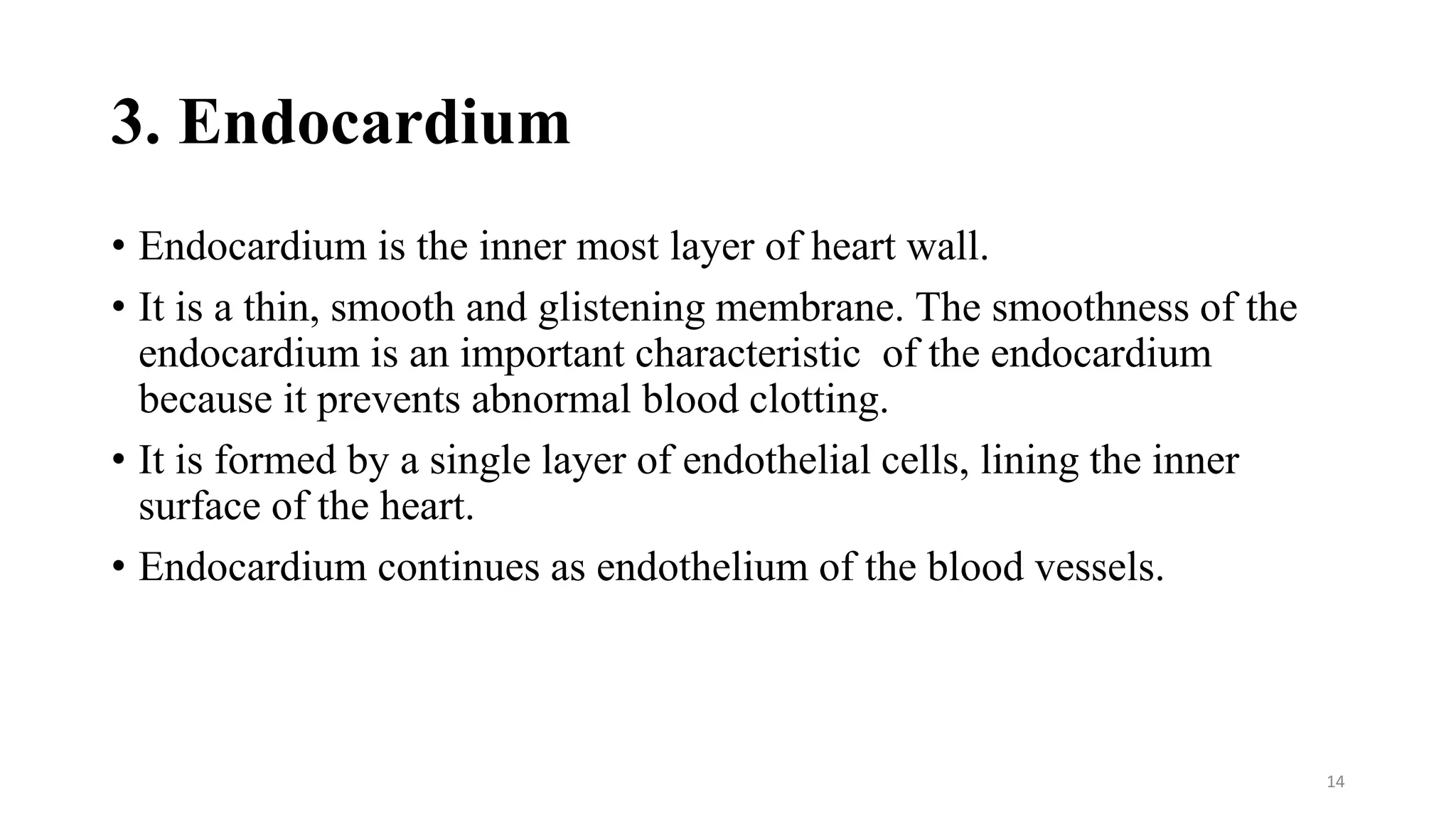 3. Endocardium
• Endocardium is the inner most layer of heart wall.
• It is a thin, smooth and glistening membrane. The smoothness of the
endocardium is an important characteristic of the endocardium
because it prevents abnormal blood clotting.
• It is formed by a single layer of endothelial cells, lining the inner
surface of the heart.
• Endocardium continues as endothelium of the blood vessels.
14
 