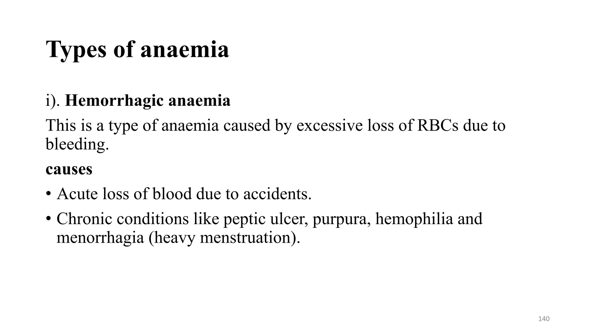 Types of anaemia
i). Hemorrhagic anaemia
This is a type of anaemia caused by excessive loss of RBCs due to
bleeding.
causes
• Acute loss of blood due to accidents.
• Chronic conditions like peptic ulcer, purpura, hemophilia and
menorrhagia (heavy menstruation).
140
 