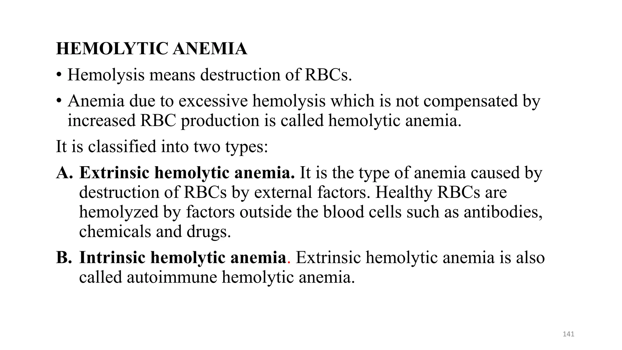 HEMOLYTIC ANEMIA
• Hemolysis means destruction of RBCs.
• Anemia due to excessive hemolysis which is not compensated by
increased RBC production is called hemolytic anemia.
It is classified into two types:
A. Extrinsic hemolytic anemia. It is the type of anemia caused by
destruction of RBCs by external factors. Healthy RBCs are
hemolyzed by factors outside the blood cells such as antibodies,
chemicals and drugs.
B. Intrinsic hemolytic anemia. Extrinsic hemolytic anemia is also
called autoimmune hemolytic anemia.
141
 