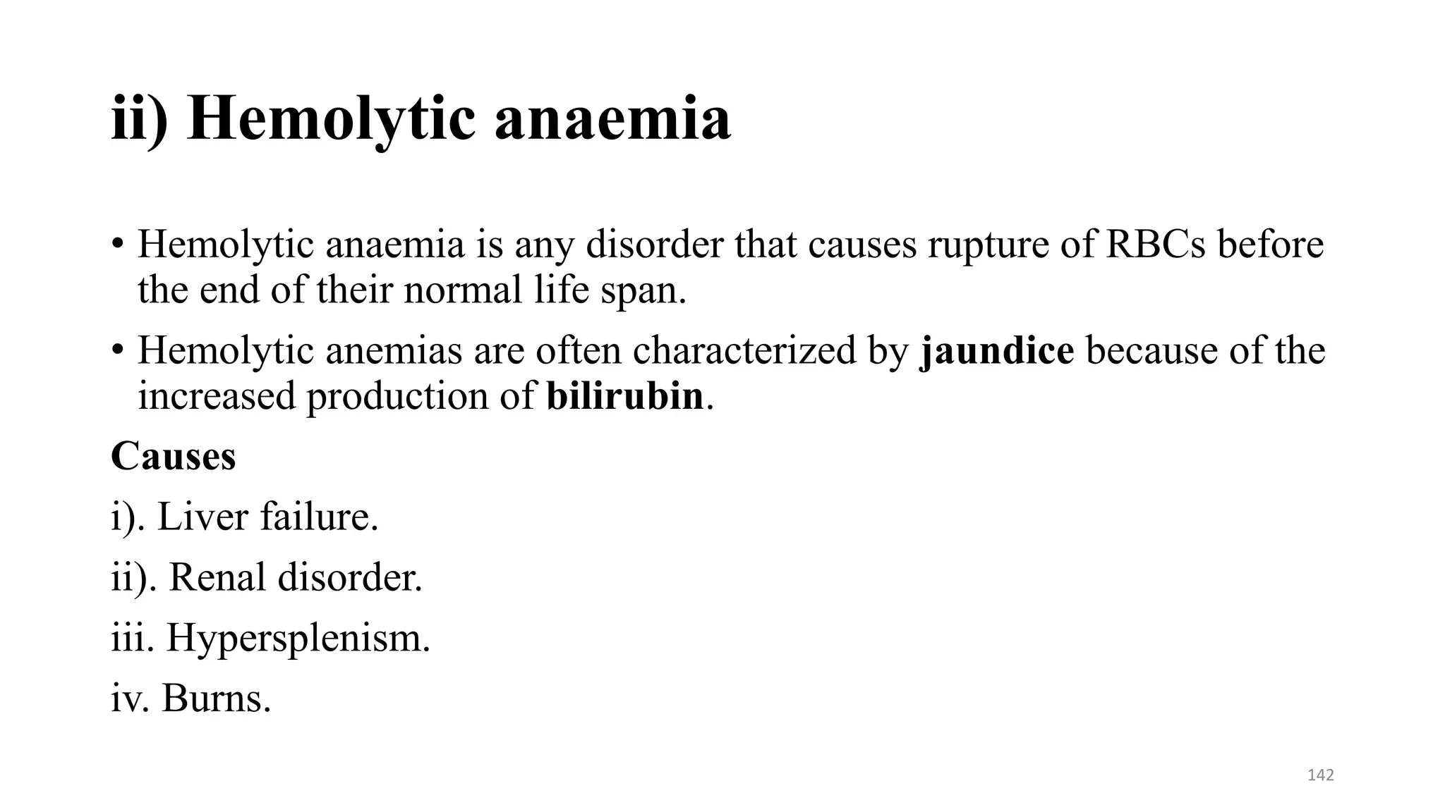 ii) Hemolytic anaemia
• Hemolytic anaemia is any disorder that causes rupture of RBCs before
the end of their normal life span.
• Hemolytic anemias are often characterized by jaundice because of the
increased production of bilirubin.
Causes
i). Liver failure.
ii). Renal disorder.
iii. Hypersplenism.
iv. Burns.
142
 