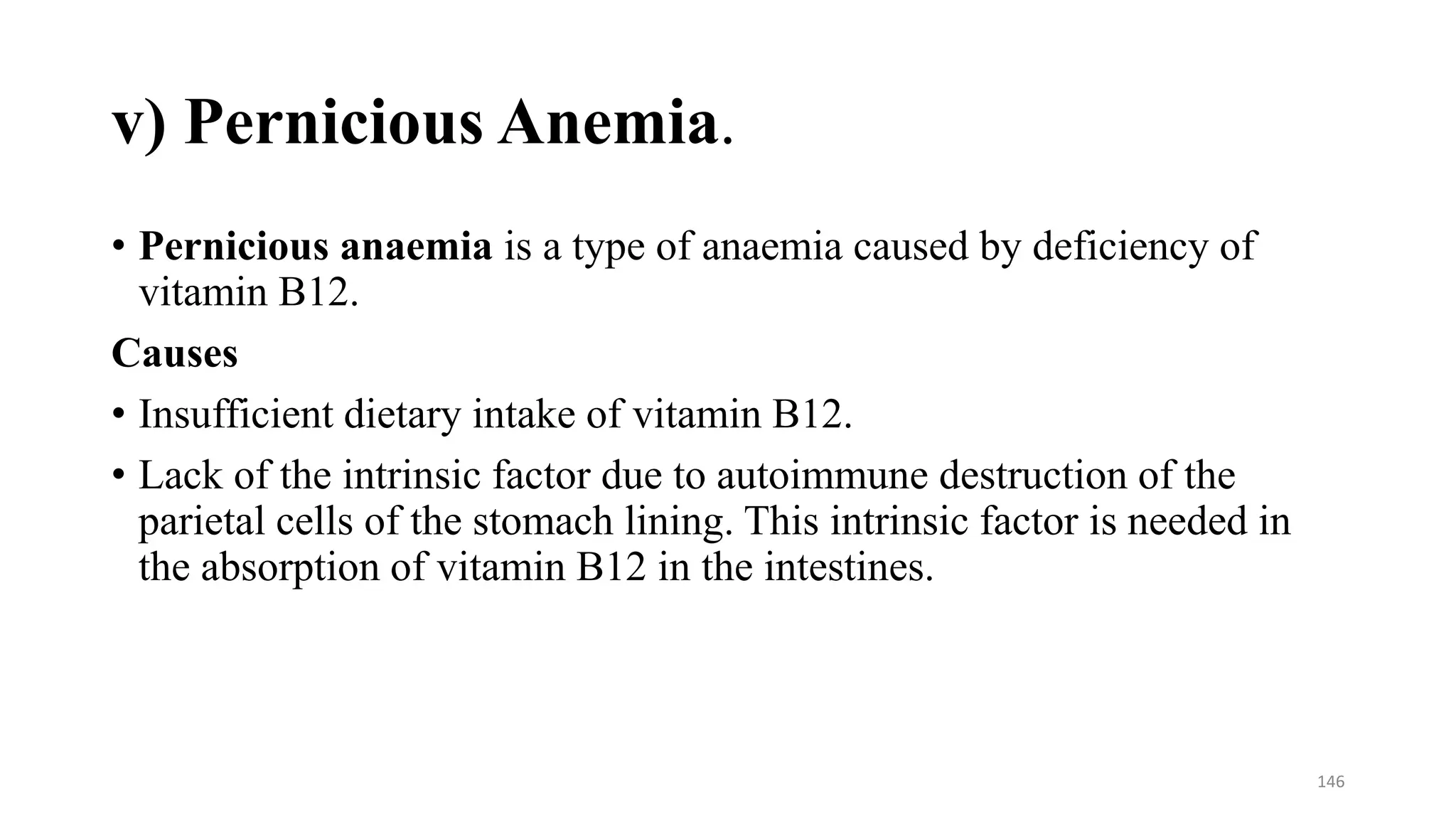 v) Pernicious Anemia.
• Pernicious anaemia is a type of anaemia caused by deficiency of
vitamin B12.
Causes
• Insufficient dietary intake of vitamin B12.
• Lack of the intrinsic factor due to autoimmune destruction of the
parietal cells of the stomach lining. This intrinsic factor is needed in
the absorption of vitamin B12 in the intestines.
146
 