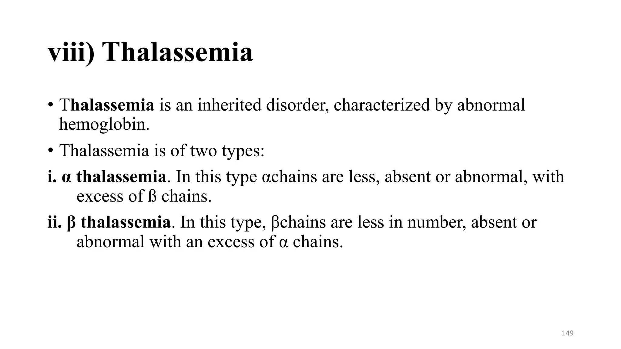 viii) Thalassemia
• Thalassemia is an inherited disorder, characterized by abnormal
hemoglobin.
• Thalassemia is of two types:
i. α thalassemia. In this type αchains are less, absent or abnormal, with
excess of ß chains.
ii. β thalassemia. In this type, βchains are less in number, absent or
abnormal with an excess of α chains.
149
 