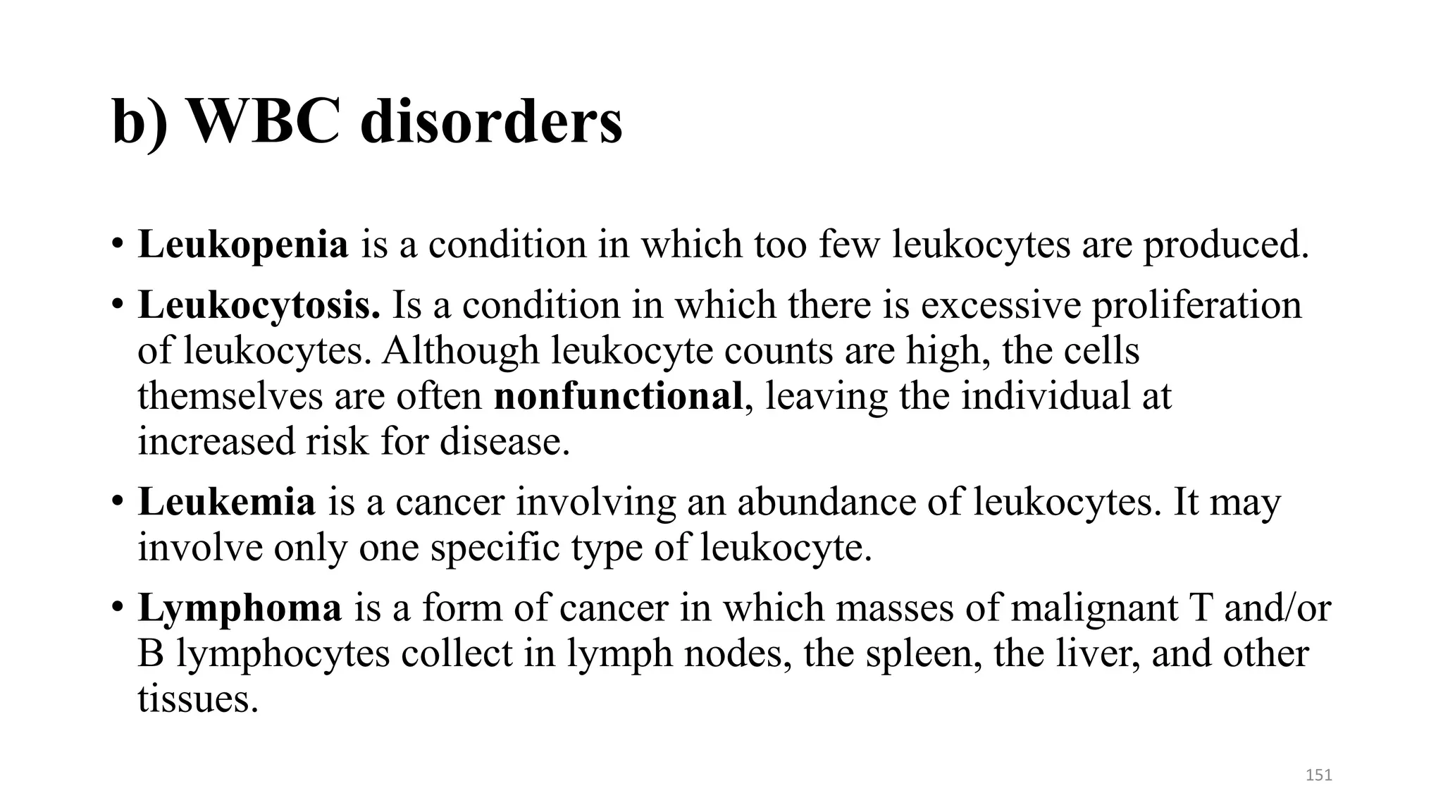 b) WBC disorders
• Leukopenia is a condition in which too few leukocytes are produced.
• Leukocytosis. Is a condition in which there is excessive proliferation
of leukocytes. Although leukocyte counts are high, the cells
themselves are often nonfunctional, leaving the individual at
increased risk for disease.
• Leukemia is a cancer involving an abundance of leukocytes. It may
involve only one specific type of leukocyte.
• Lymphoma is a form of cancer in which masses of malignant T and/or
B lymphocytes collect in lymph nodes, the spleen, the liver, and other
tissues.
151
 