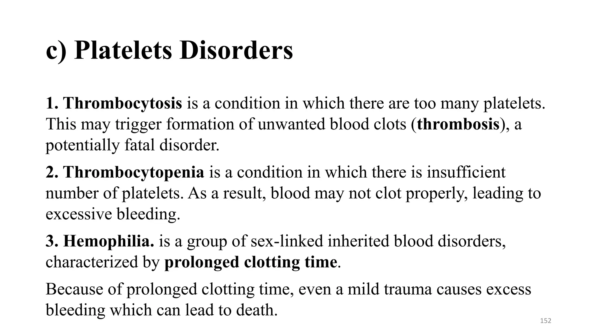 c) Platelets Disorders
1. Thrombocytosis is a condition in which there are too many platelets.
This may trigger formation of unwanted blood clots (thrombosis), a
potentially fatal disorder.
2. Thrombocytopenia is a condition in which there is insufficient
number of platelets. As a result, blood may not clot properly, leading to
excessive bleeding.
3. Hemophilia. is a group of sex-linked inherited blood disorders,
characterized by prolonged clotting time.
Because of prolonged clotting time, even a mild trauma causes excess
bleeding which can lead to death. 152
 